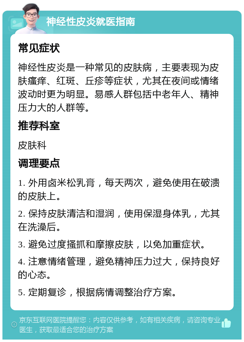 神经性皮炎就医指南 常见症状 神经性皮炎是一种常见的皮肤病，主要表现为皮肤瘙痒、红斑、丘疹等症状，尤其在夜间或情绪波动时更为明显。易感人群包括中老年人、精神压力大的人群等。 推荐科室 皮肤科 调理要点 1. 外用卤米松乳膏，每天两次，避免使用在破溃的皮肤上。 2. 保持皮肤清洁和湿润，使用保湿身体乳，尤其在洗澡后。 3. 避免过度搔抓和摩擦皮肤，以免加重症状。 4. 注意情绪管理，避免精神压力过大，保持良好的心态。 5. 定期复诊，根据病情调整治疗方案。