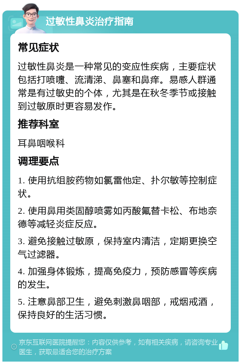 过敏性鼻炎治疗指南 常见症状 过敏性鼻炎是一种常见的变应性疾病，主要症状包括打喷嚏、流清涕、鼻塞和鼻痒。易感人群通常是有过敏史的个体，尤其是在秋冬季节或接触到过敏原时更容易发作。 推荐科室 耳鼻咽喉科 调理要点 1. 使用抗组胺药物如氯雷他定、扑尔敏等控制症状。 2. 使用鼻用类固醇喷雾如丙酸氟替卡松、布地奈德等减轻炎症反应。 3. 避免接触过敏原，保持室内清洁，定期更换空气过滤器。 4. 加强身体锻炼，提高免疫力，预防感冒等疾病的发生。 5. 注意鼻部卫生，避免刺激鼻咽部，戒烟戒酒，保持良好的生活习惯。