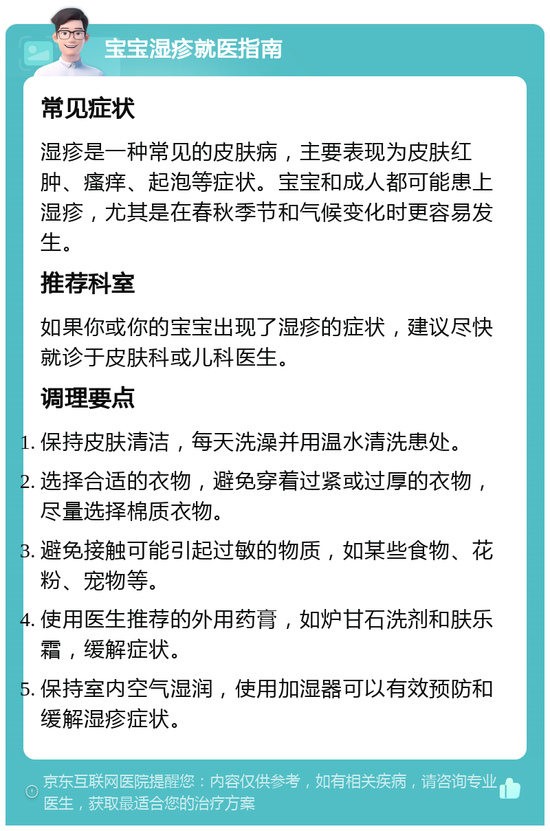 宝宝湿疹就医指南 常见症状 湿疹是一种常见的皮肤病，主要表现为皮肤红肿、瘙痒、起泡等症状。宝宝和成人都可能患上湿疹，尤其是在春秋季节和气候变化时更容易发生。 推荐科室 如果你或你的宝宝出现了湿疹的症状，建议尽快就诊于皮肤科或儿科医生。 调理要点 保持皮肤清洁，每天洗澡并用温水清洗患处。 选择合适的衣物，避免穿着过紧或过厚的衣物，尽量选择棉质衣物。 避免接触可能引起过敏的物质，如某些食物、花粉、宠物等。 使用医生推荐的外用药膏，如炉甘石洗剂和肤乐霜，缓解症状。 保持室内空气湿润，使用加湿器可以有效预防和缓解湿疹症状。