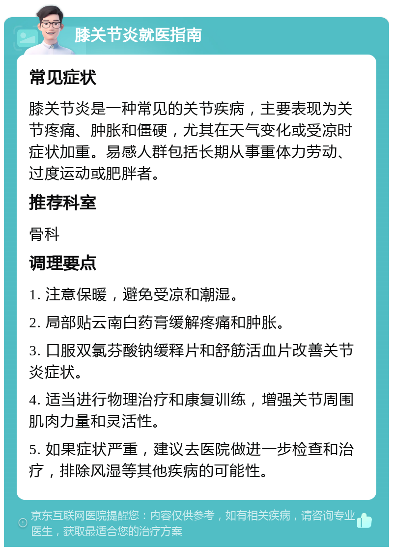 膝关节炎就医指南 常见症状 膝关节炎是一种常见的关节疾病，主要表现为关节疼痛、肿胀和僵硬，尤其在天气变化或受凉时症状加重。易感人群包括长期从事重体力劳动、过度运动或肥胖者。 推荐科室 骨科 调理要点 1. 注意保暖，避免受凉和潮湿。 2. 局部贴云南白药膏缓解疼痛和肿胀。 3. 口服双氯芬酸钠缓释片和舒筋活血片改善关节炎症状。 4. 适当进行物理治疗和康复训练，增强关节周围肌肉力量和灵活性。 5. 如果症状严重，建议去医院做进一步检查和治疗，排除风湿等其他疾病的可能性。