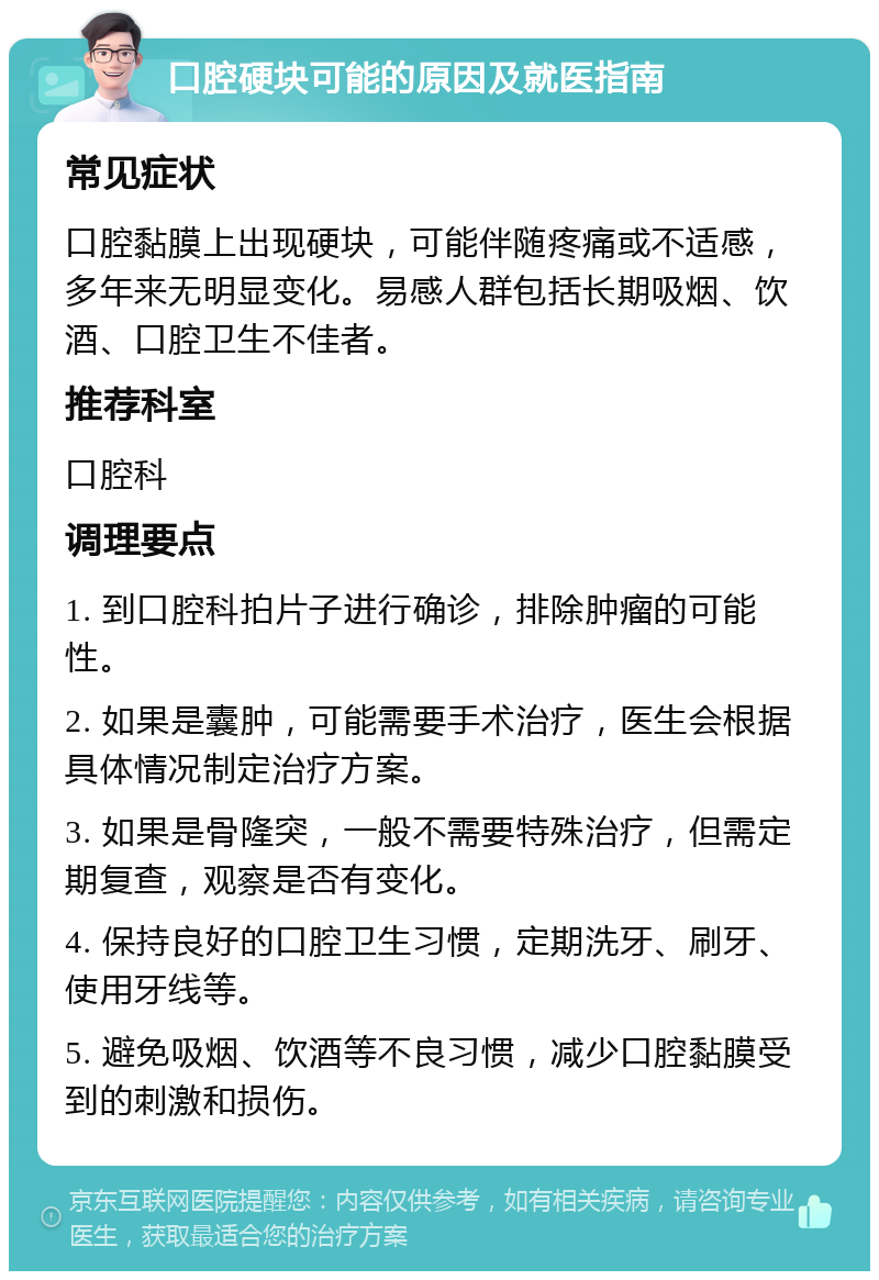 口腔硬块可能的原因及就医指南 常见症状 口腔黏膜上出现硬块，可能伴随疼痛或不适感，多年来无明显变化。易感人群包括长期吸烟、饮酒、口腔卫生不佳者。 推荐科室 口腔科 调理要点 1. 到口腔科拍片子进行确诊，排除肿瘤的可能性。 2. 如果是囊肿，可能需要手术治疗，医生会根据具体情况制定治疗方案。 3. 如果是骨隆突，一般不需要特殊治疗，但需定期复查，观察是否有变化。 4. 保持良好的口腔卫生习惯，定期洗牙、刷牙、使用牙线等。 5. 避免吸烟、饮酒等不良习惯，减少口腔黏膜受到的刺激和损伤。