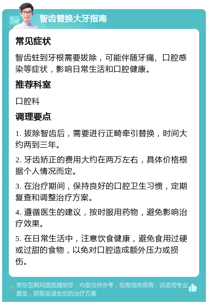 智齿替换大牙指南 常见症状 智齿蛀到牙根需要拔除，可能伴随牙痛、口腔感染等症状，影响日常生活和口腔健康。 推荐科室 口腔科 调理要点 1. 拔除智齿后，需要进行正畸牵引替换，时间大约两到三年。 2. 牙齿矫正的费用大约在两万左右，具体价格根据个人情况而定。 3. 在治疗期间，保持良好的口腔卫生习惯，定期复查和调整治疗方案。 4. 遵循医生的建议，按时服用药物，避免影响治疗效果。 5. 在日常生活中，注意饮食健康，避免食用过硬或过甜的食物，以免对口腔造成额外压力或损伤。