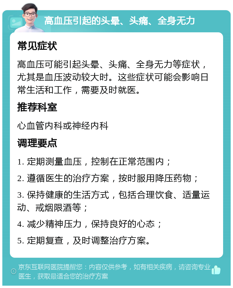 高血压引起的头晕、头痛、全身无力 常见症状 高血压可能引起头晕、头痛、全身无力等症状，尤其是血压波动较大时。这些症状可能会影响日常生活和工作，需要及时就医。 推荐科室 心血管内科或神经内科 调理要点 1. 定期测量血压，控制在正常范围内； 2. 遵循医生的治疗方案，按时服用降压药物； 3. 保持健康的生活方式，包括合理饮食、适量运动、戒烟限酒等； 4. 减少精神压力，保持良好的心态； 5. 定期复查，及时调整治疗方案。