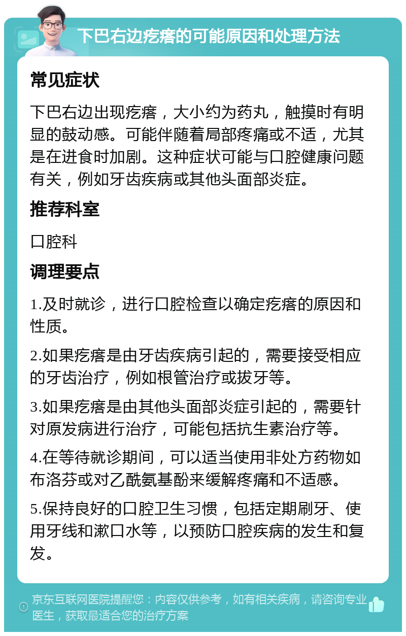 下巴右边疙瘩的可能原因和处理方法 常见症状 下巴右边出现疙瘩，大小约为药丸，触摸时有明显的鼓动感。可能伴随着局部疼痛或不适，尤其是在进食时加剧。这种症状可能与口腔健康问题有关，例如牙齿疾病或其他头面部炎症。 推荐科室 口腔科 调理要点 1.及时就诊，进行口腔检查以确定疙瘩的原因和性质。 2.如果疙瘩是由牙齿疾病引起的，需要接受相应的牙齿治疗，例如根管治疗或拔牙等。 3.如果疙瘩是由其他头面部炎症引起的，需要针对原发病进行治疗，可能包括抗生素治疗等。 4.在等待就诊期间，可以适当使用非处方药物如布洛芬或对乙酰氨基酚来缓解疼痛和不适感。 5.保持良好的口腔卫生习惯，包括定期刷牙、使用牙线和漱口水等，以预防口腔疾病的发生和复发。