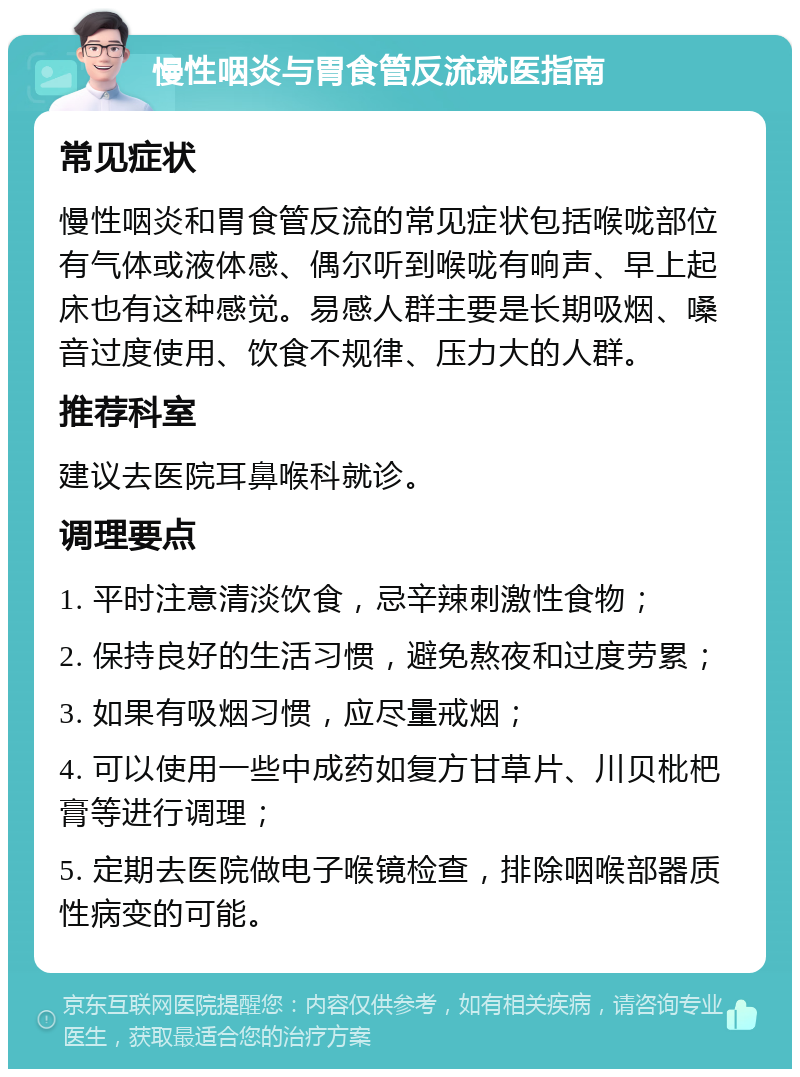 慢性咽炎与胃食管反流就医指南 常见症状 慢性咽炎和胃食管反流的常见症状包括喉咙部位有气体或液体感、偶尔听到喉咙有响声、早上起床也有这种感觉。易感人群主要是长期吸烟、嗓音过度使用、饮食不规律、压力大的人群。 推荐科室 建议去医院耳鼻喉科就诊。 调理要点 1. 平时注意清淡饮食，忌辛辣刺激性食物； 2. 保持良好的生活习惯，避免熬夜和过度劳累； 3. 如果有吸烟习惯，应尽量戒烟； 4. 可以使用一些中成药如复方甘草片、川贝枇杷膏等进行调理； 5. 定期去医院做电子喉镜检查，排除咽喉部器质性病变的可能。