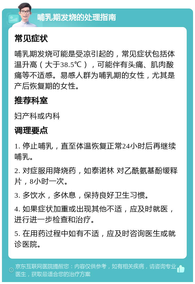 哺乳期发烧的处理指南 常见症状 哺乳期发烧可能是受凉引起的，常见症状包括体温升高（大于38.5℃），可能伴有头痛、肌肉酸痛等不适感。易感人群为哺乳期的女性，尤其是产后恢复期的女性。 推荐科室 妇产科或内科 调理要点 1. 停止哺乳，直至体温恢复正常24小时后再继续哺乳。 2. 对症服用降烧药，如泰诺林 对乙酰氨基酚缓释片，8小时一次。 3. 多饮水，多休息，保持良好卫生习惯。 4. 如果症状加重或出现其他不适，应及时就医，进行进一步检查和治疗。 5. 在用药过程中如有不适，应及时咨询医生或就诊医院。