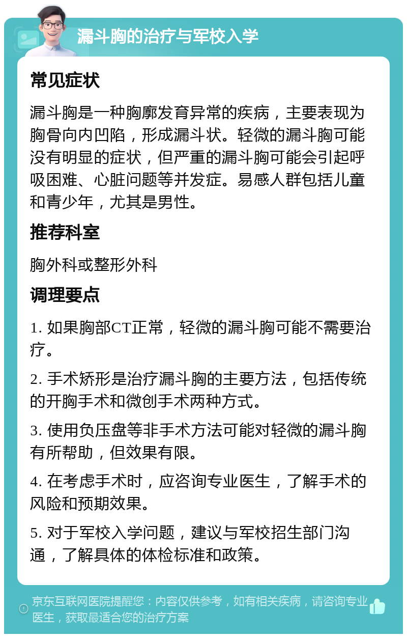 漏斗胸的治疗与军校入学 常见症状 漏斗胸是一种胸廓发育异常的疾病，主要表现为胸骨向内凹陷，形成漏斗状。轻微的漏斗胸可能没有明显的症状，但严重的漏斗胸可能会引起呼吸困难、心脏问题等并发症。易感人群包括儿童和青少年，尤其是男性。 推荐科室 胸外科或整形外科 调理要点 1. 如果胸部CT正常，轻微的漏斗胸可能不需要治疗。 2. 手术矫形是治疗漏斗胸的主要方法，包括传统的开胸手术和微创手术两种方式。 3. 使用负压盘等非手术方法可能对轻微的漏斗胸有所帮助，但效果有限。 4. 在考虑手术时，应咨询专业医生，了解手术的风险和预期效果。 5. 对于军校入学问题，建议与军校招生部门沟通，了解具体的体检标准和政策。