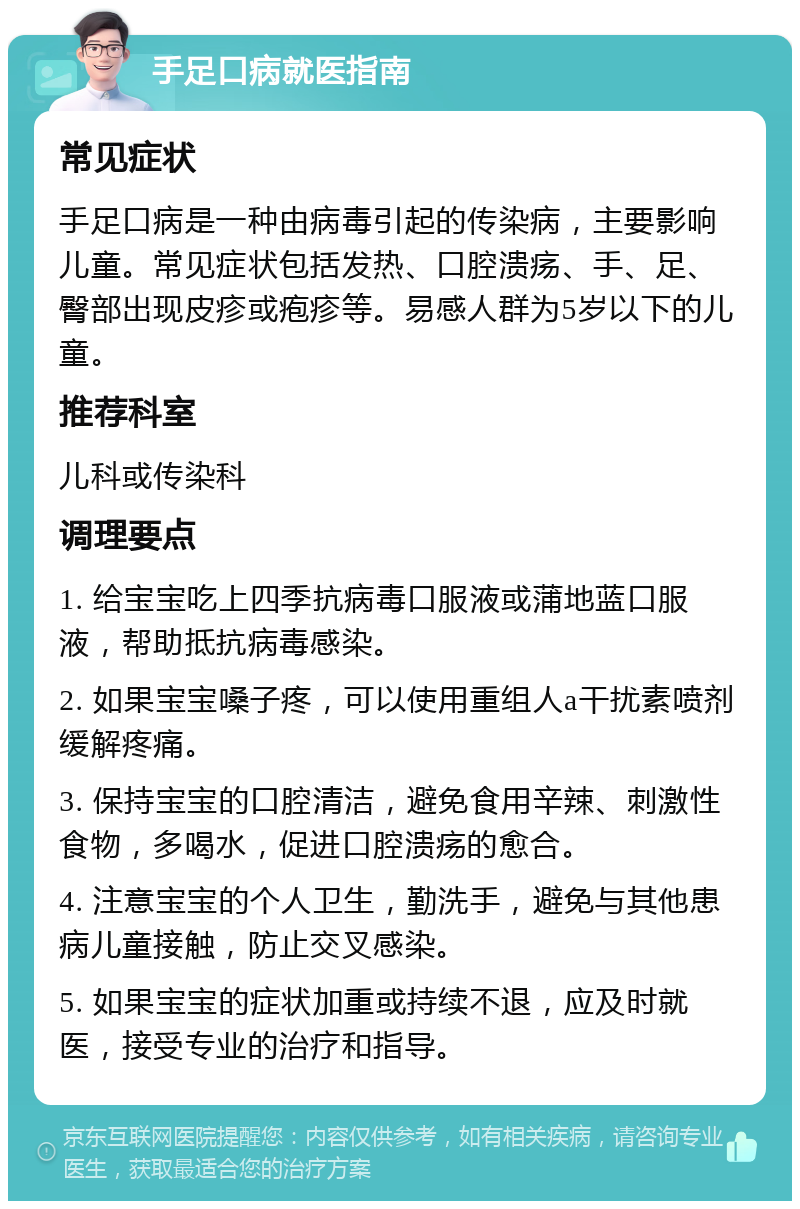 手足口病就医指南 常见症状 手足口病是一种由病毒引起的传染病，主要影响儿童。常见症状包括发热、口腔溃疡、手、足、臀部出现皮疹或疱疹等。易感人群为5岁以下的儿童。 推荐科室 儿科或传染科 调理要点 1. 给宝宝吃上四季抗病毒口服液或蒲地蓝口服液，帮助抵抗病毒感染。 2. 如果宝宝嗓子疼，可以使用重组人a干扰素喷剂缓解疼痛。 3. 保持宝宝的口腔清洁，避免食用辛辣、刺激性食物，多喝水，促进口腔溃疡的愈合。 4. 注意宝宝的个人卫生，勤洗手，避免与其他患病儿童接触，防止交叉感染。 5. 如果宝宝的症状加重或持续不退，应及时就医，接受专业的治疗和指导。