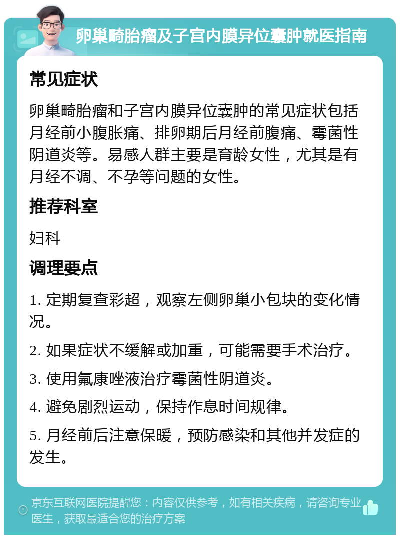 卵巢畸胎瘤及子宫内膜异位囊肿就医指南 常见症状 卵巢畸胎瘤和子宫内膜异位囊肿的常见症状包括月经前小腹胀痛、排卵期后月经前腹痛、霉菌性阴道炎等。易感人群主要是育龄女性，尤其是有月经不调、不孕等问题的女性。 推荐科室 妇科 调理要点 1. 定期复查彩超，观察左侧卵巢小包块的变化情况。 2. 如果症状不缓解或加重，可能需要手术治疗。 3. 使用氟康唑液治疗霉菌性阴道炎。 4. 避免剧烈运动，保持作息时间规律。 5. 月经前后注意保暖，预防感染和其他并发症的发生。