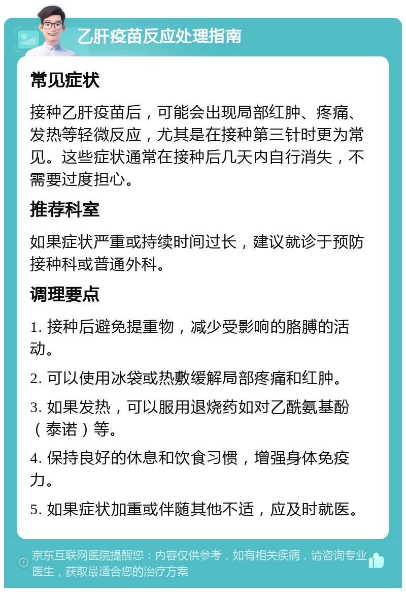 乙肝疫苗反应处理指南 常见症状 接种乙肝疫苗后，可能会出现局部红肿、疼痛、发热等轻微反应，尤其是在接种第三针时更为常见。这些症状通常在接种后几天内自行消失，不需要过度担心。 推荐科室 如果症状严重或持续时间过长，建议就诊于预防接种科或普通外科。 调理要点 1. 接种后避免提重物，减少受影响的胳膊的活动。 2. 可以使用冰袋或热敷缓解局部疼痛和红肿。 3. 如果发热，可以服用退烧药如对乙酰氨基酚（泰诺）等。 4. 保持良好的休息和饮食习惯，增强身体免疫力。 5. 如果症状加重或伴随其他不适，应及时就医。