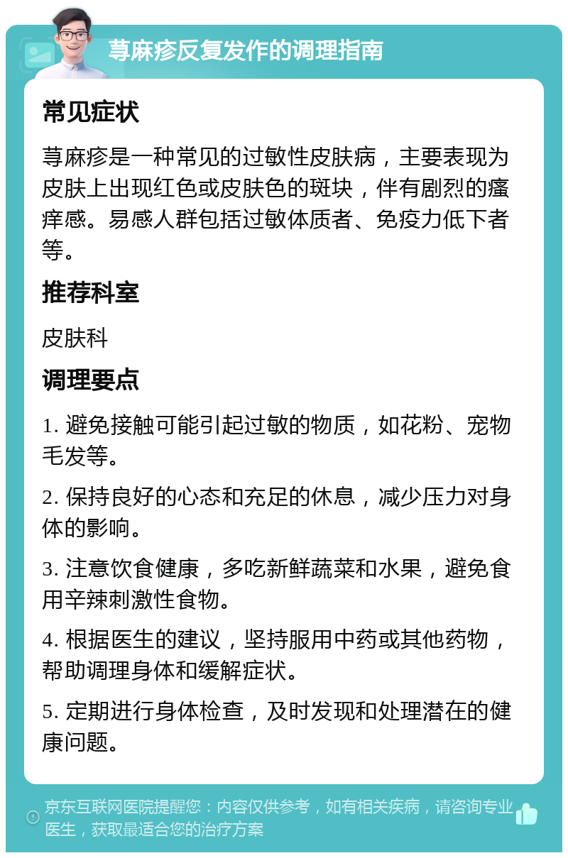 荨麻疹反复发作的调理指南 常见症状 荨麻疹是一种常见的过敏性皮肤病，主要表现为皮肤上出现红色或皮肤色的斑块，伴有剧烈的瘙痒感。易感人群包括过敏体质者、免疫力低下者等。 推荐科室 皮肤科 调理要点 1. 避免接触可能引起过敏的物质，如花粉、宠物毛发等。 2. 保持良好的心态和充足的休息，减少压力对身体的影响。 3. 注意饮食健康，多吃新鲜蔬菜和水果，避免食用辛辣刺激性食物。 4. 根据医生的建议，坚持服用中药或其他药物，帮助调理身体和缓解症状。 5. 定期进行身体检查，及时发现和处理潜在的健康问题。