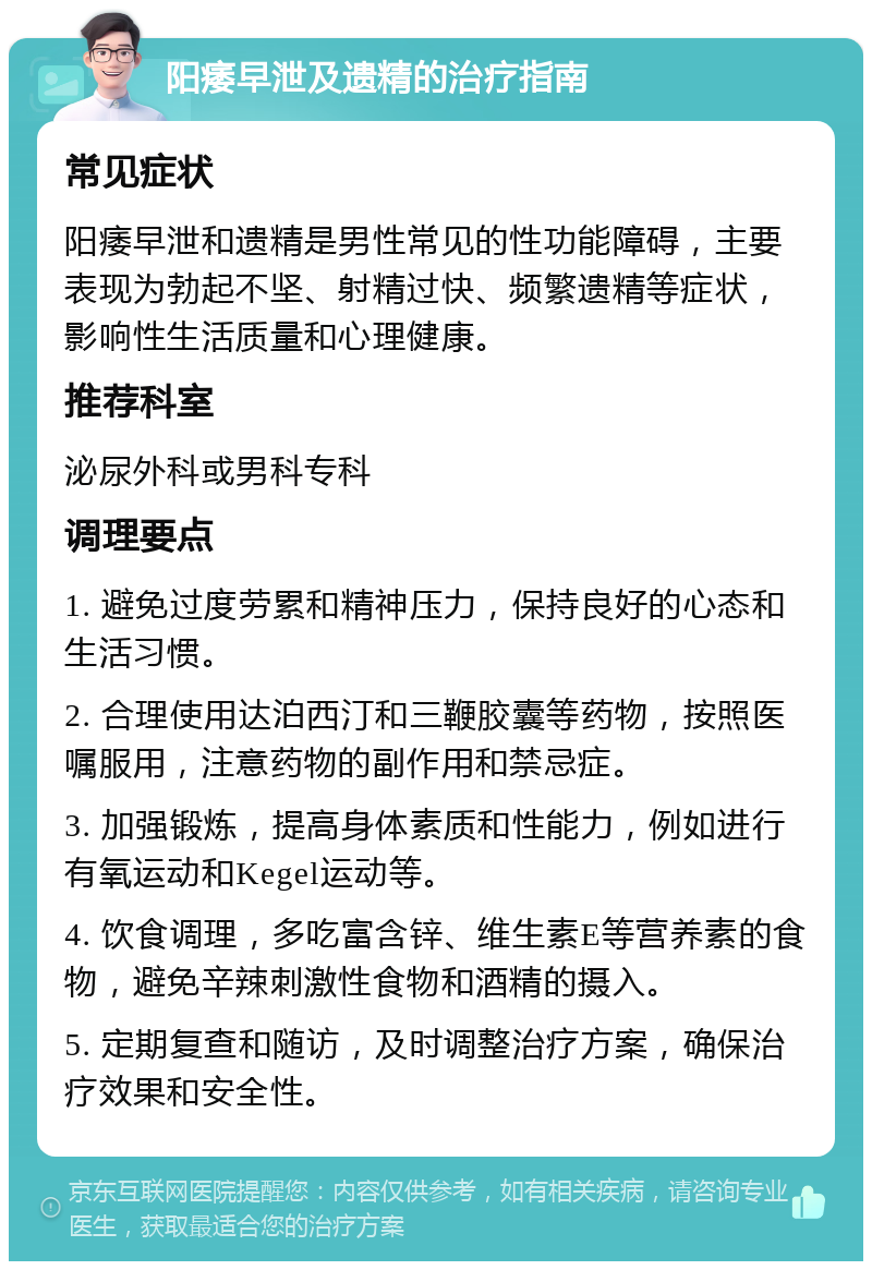 阳痿早泄及遗精的治疗指南 常见症状 阳痿早泄和遗精是男性常见的性功能障碍，主要表现为勃起不坚、射精过快、频繁遗精等症状，影响性生活质量和心理健康。 推荐科室 泌尿外科或男科专科 调理要点 1. 避免过度劳累和精神压力，保持良好的心态和生活习惯。 2. 合理使用达泊西汀和三鞭胶囊等药物，按照医嘱服用，注意药物的副作用和禁忌症。 3. 加强锻炼，提高身体素质和性能力，例如进行有氧运动和Kegel运动等。 4. 饮食调理，多吃富含锌、维生素E等营养素的食物，避免辛辣刺激性食物和酒精的摄入。 5. 定期复查和随访，及时调整治疗方案，确保治疗效果和安全性。