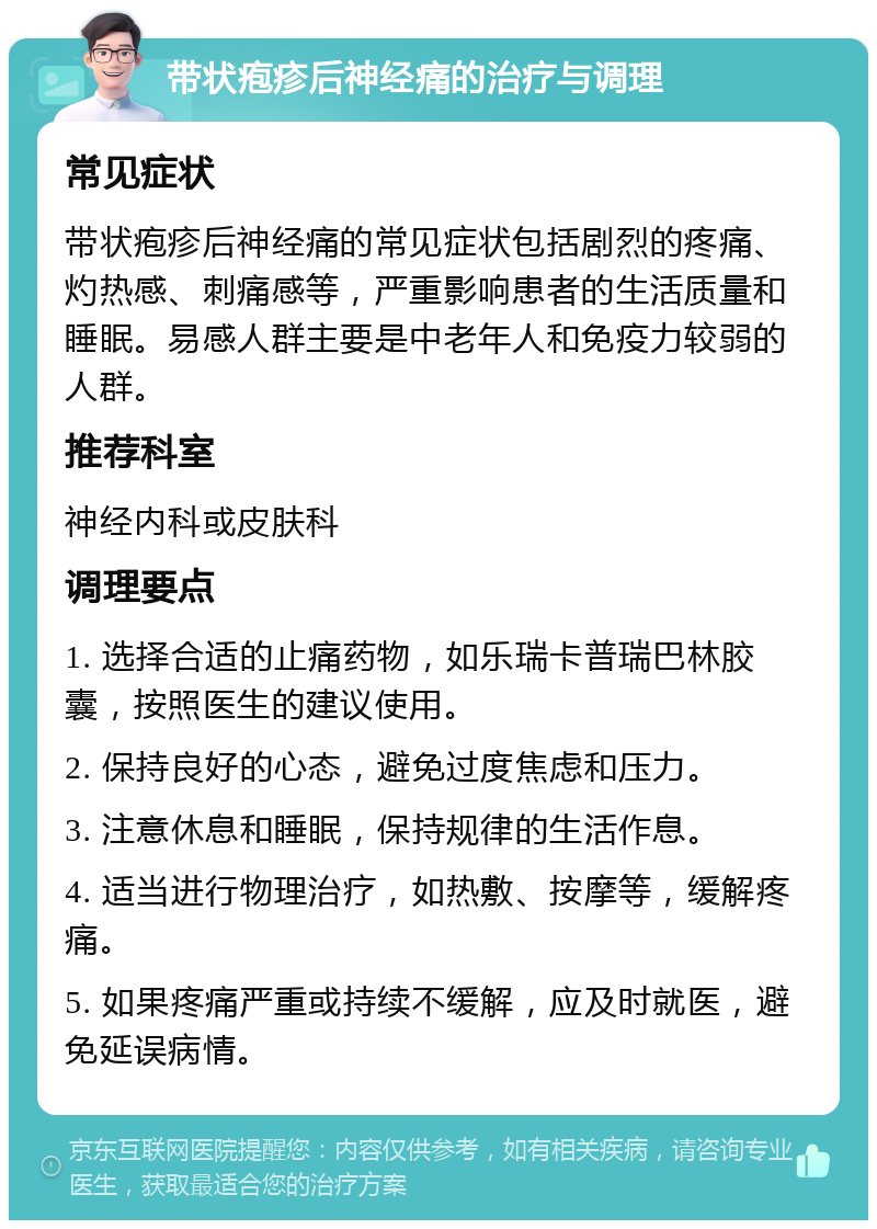 带状疱疹后神经痛的治疗与调理 常见症状 带状疱疹后神经痛的常见症状包括剧烈的疼痛、灼热感、刺痛感等，严重影响患者的生活质量和睡眠。易感人群主要是中老年人和免疫力较弱的人群。 推荐科室 神经内科或皮肤科 调理要点 1. 选择合适的止痛药物，如乐瑞卡普瑞巴林胶囊，按照医生的建议使用。 2. 保持良好的心态，避免过度焦虑和压力。 3. 注意休息和睡眠，保持规律的生活作息。 4. 适当进行物理治疗，如热敷、按摩等，缓解疼痛。 5. 如果疼痛严重或持续不缓解，应及时就医，避免延误病情。