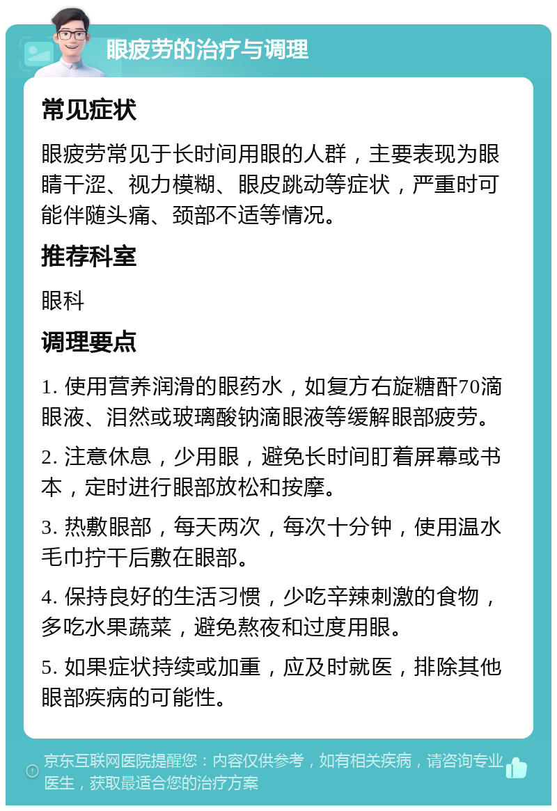 眼疲劳的治疗与调理 常见症状 眼疲劳常见于长时间用眼的人群，主要表现为眼睛干涩、视力模糊、眼皮跳动等症状，严重时可能伴随头痛、颈部不适等情况。 推荐科室 眼科 调理要点 1. 使用营养润滑的眼药水，如复方右旋糖酐70滴眼液、泪然或玻璃酸钠滴眼液等缓解眼部疲劳。 2. 注意休息，少用眼，避免长时间盯着屏幕或书本，定时进行眼部放松和按摩。 3. 热敷眼部，每天两次，每次十分钟，使用温水毛巾拧干后敷在眼部。 4. 保持良好的生活习惯，少吃辛辣刺激的食物，多吃水果蔬菜，避免熬夜和过度用眼。 5. 如果症状持续或加重，应及时就医，排除其他眼部疾病的可能性。