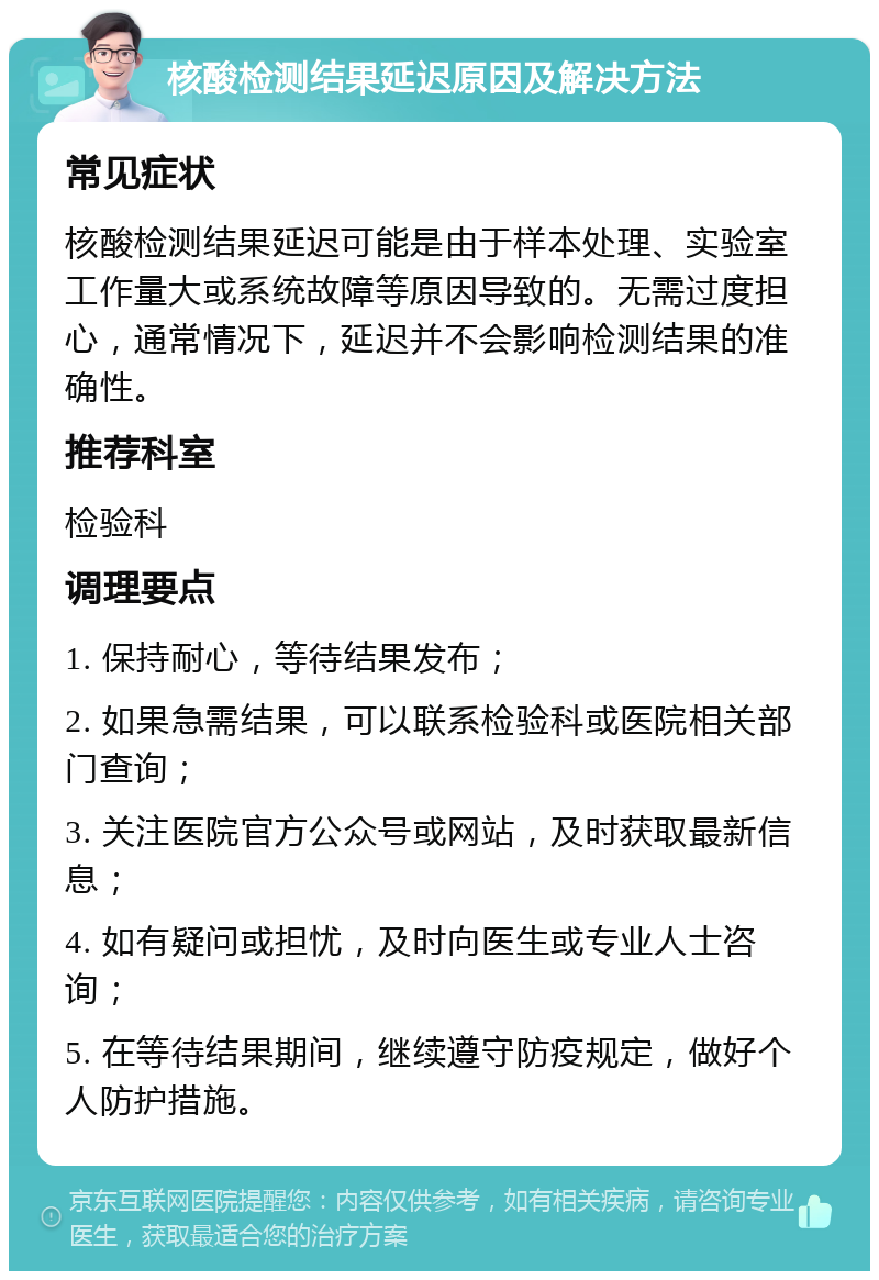 核酸检测结果延迟原因及解决方法 常见症状 核酸检测结果延迟可能是由于样本处理、实验室工作量大或系统故障等原因导致的。无需过度担心，通常情况下，延迟并不会影响检测结果的准确性。 推荐科室 检验科 调理要点 1. 保持耐心，等待结果发布； 2. 如果急需结果，可以联系检验科或医院相关部门查询； 3. 关注医院官方公众号或网站，及时获取最新信息； 4. 如有疑问或担忧，及时向医生或专业人士咨询； 5. 在等待结果期间，继续遵守防疫规定，做好个人防护措施。