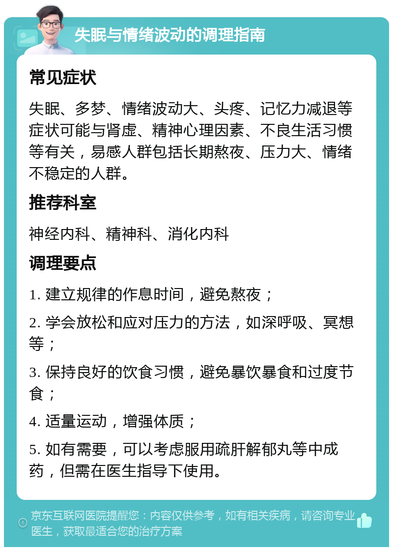 失眠与情绪波动的调理指南 常见症状 失眠、多梦、情绪波动大、头疼、记忆力减退等症状可能与肾虚、精神心理因素、不良生活习惯等有关，易感人群包括长期熬夜、压力大、情绪不稳定的人群。 推荐科室 神经内科、精神科、消化内科 调理要点 1. 建立规律的作息时间，避免熬夜； 2. 学会放松和应对压力的方法，如深呼吸、冥想等； 3. 保持良好的饮食习惯，避免暴饮暴食和过度节食； 4. 适量运动，增强体质； 5. 如有需要，可以考虑服用疏肝解郁丸等中成药，但需在医生指导下使用。