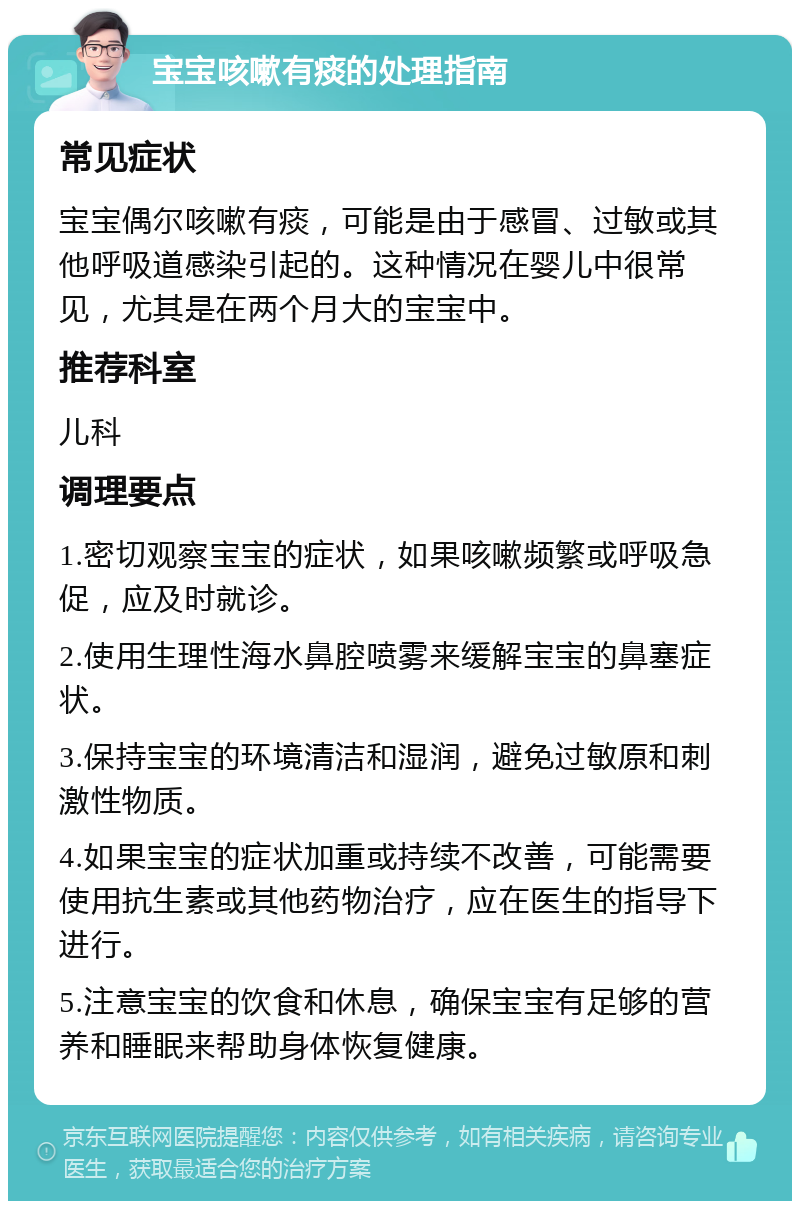 宝宝咳嗽有痰的处理指南 常见症状 宝宝偶尔咳嗽有痰，可能是由于感冒、过敏或其他呼吸道感染引起的。这种情况在婴儿中很常见，尤其是在两个月大的宝宝中。 推荐科室 儿科 调理要点 1.密切观察宝宝的症状，如果咳嗽频繁或呼吸急促，应及时就诊。 2.使用生理性海水鼻腔喷雾来缓解宝宝的鼻塞症状。 3.保持宝宝的环境清洁和湿润，避免过敏原和刺激性物质。 4.如果宝宝的症状加重或持续不改善，可能需要使用抗生素或其他药物治疗，应在医生的指导下进行。 5.注意宝宝的饮食和休息，确保宝宝有足够的营养和睡眠来帮助身体恢复健康。