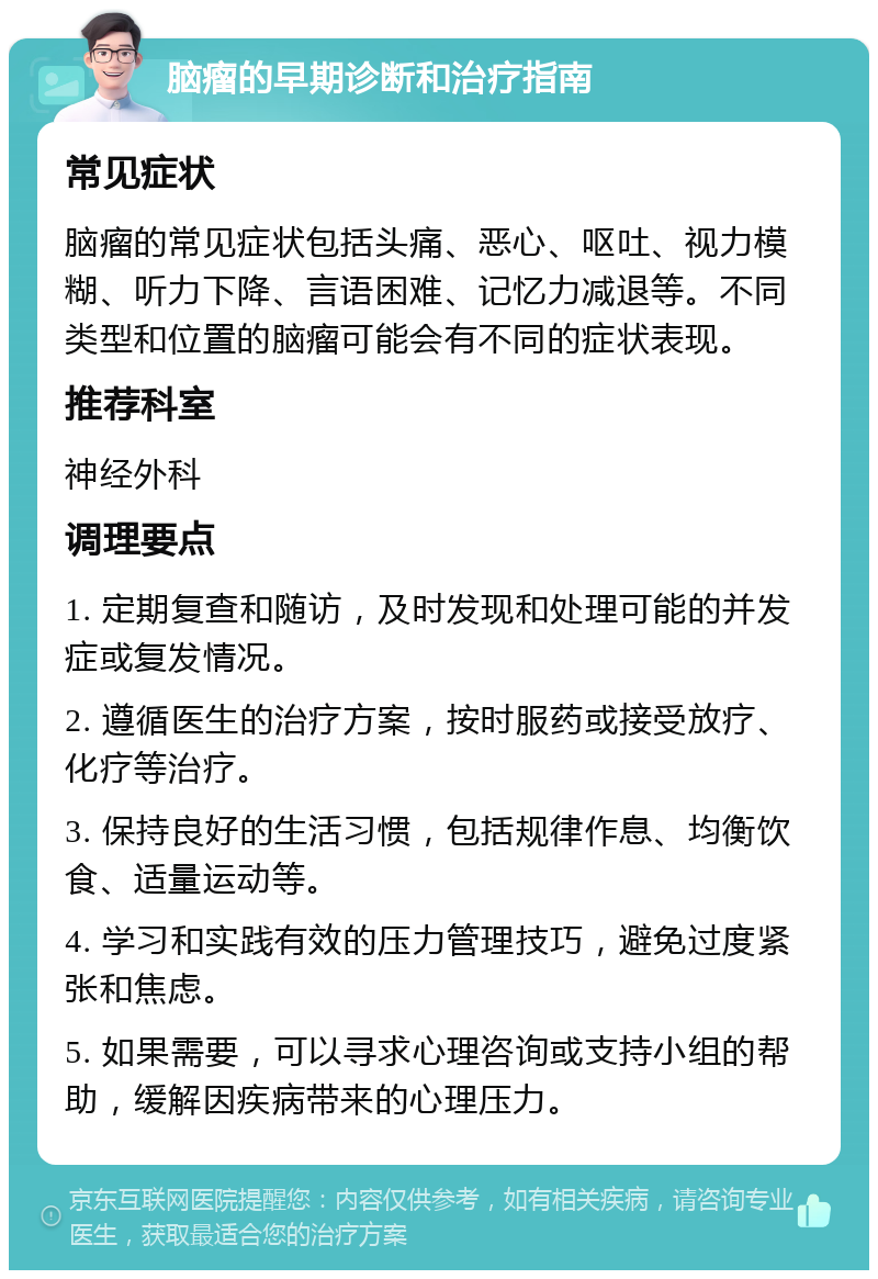 脑瘤的早期诊断和治疗指南 常见症状 脑瘤的常见症状包括头痛、恶心、呕吐、视力模糊、听力下降、言语困难、记忆力减退等。不同类型和位置的脑瘤可能会有不同的症状表现。 推荐科室 神经外科 调理要点 1. 定期复查和随访，及时发现和处理可能的并发症或复发情况。 2. 遵循医生的治疗方案，按时服药或接受放疗、化疗等治疗。 3. 保持良好的生活习惯，包括规律作息、均衡饮食、适量运动等。 4. 学习和实践有效的压力管理技巧，避免过度紧张和焦虑。 5. 如果需要，可以寻求心理咨询或支持小组的帮助，缓解因疾病带来的心理压力。