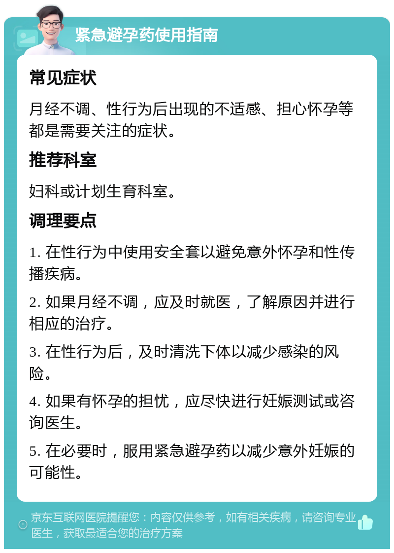 紧急避孕药使用指南 常见症状 月经不调、性行为后出现的不适感、担心怀孕等都是需要关注的症状。 推荐科室 妇科或计划生育科室。 调理要点 1. 在性行为中使用安全套以避免意外怀孕和性传播疾病。 2. 如果月经不调，应及时就医，了解原因并进行相应的治疗。 3. 在性行为后，及时清洗下体以减少感染的风险。 4. 如果有怀孕的担忧，应尽快进行妊娠测试或咨询医生。 5. 在必要时，服用紧急避孕药以减少意外妊娠的可能性。