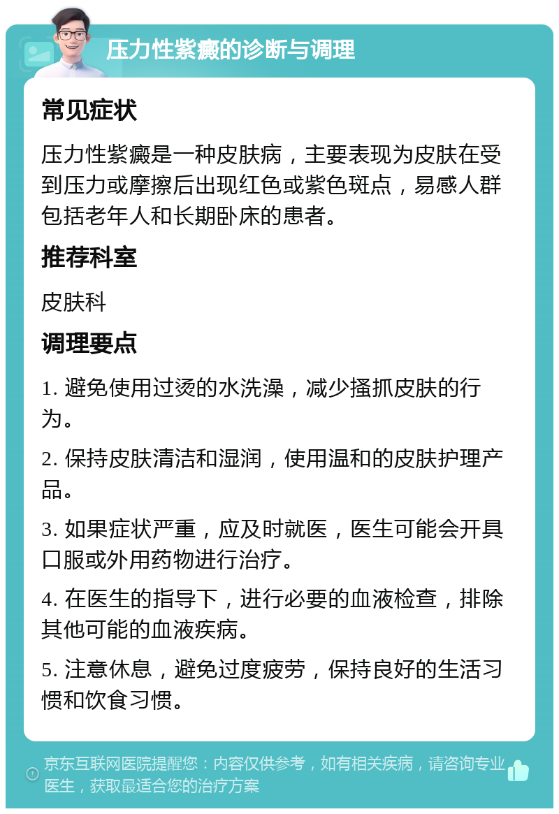 压力性紫癜的诊断与调理 常见症状 压力性紫癜是一种皮肤病，主要表现为皮肤在受到压力或摩擦后出现红色或紫色斑点，易感人群包括老年人和长期卧床的患者。 推荐科室 皮肤科 调理要点 1. 避免使用过烫的水洗澡，减少搔抓皮肤的行为。 2. 保持皮肤清洁和湿润，使用温和的皮肤护理产品。 3. 如果症状严重，应及时就医，医生可能会开具口服或外用药物进行治疗。 4. 在医生的指导下，进行必要的血液检查，排除其他可能的血液疾病。 5. 注意休息，避免过度疲劳，保持良好的生活习惯和饮食习惯。