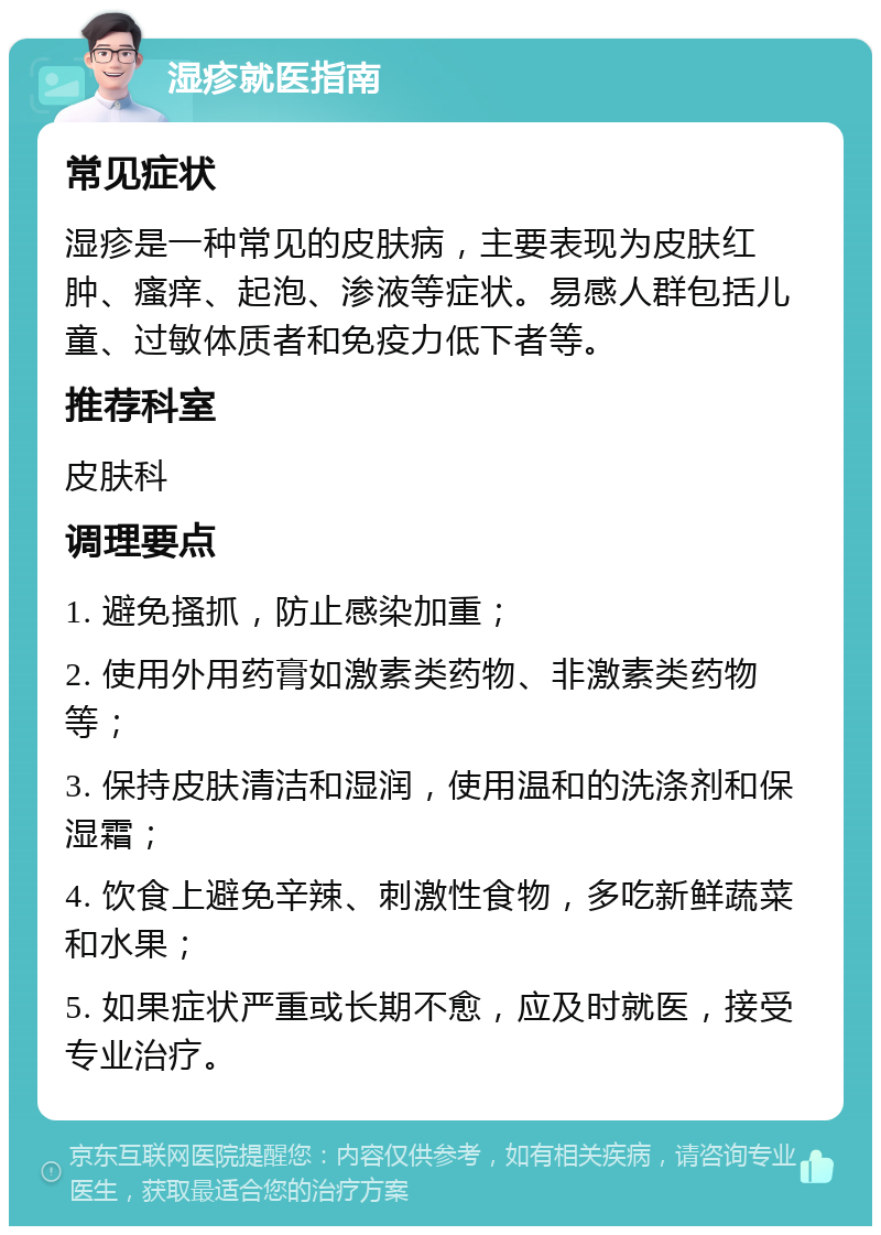 湿疹就医指南 常见症状 湿疹是一种常见的皮肤病，主要表现为皮肤红肿、瘙痒、起泡、渗液等症状。易感人群包括儿童、过敏体质者和免疫力低下者等。 推荐科室 皮肤科 调理要点 1. 避免搔抓，防止感染加重； 2. 使用外用药膏如激素类药物、非激素类药物等； 3. 保持皮肤清洁和湿润，使用温和的洗涤剂和保湿霜； 4. 饮食上避免辛辣、刺激性食物，多吃新鲜蔬菜和水果； 5. 如果症状严重或长期不愈，应及时就医，接受专业治疗。