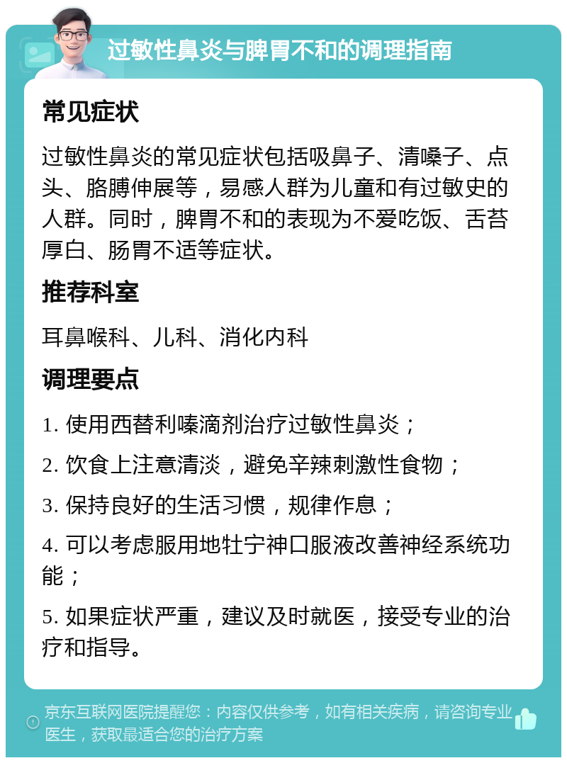 过敏性鼻炎与脾胃不和的调理指南 常见症状 过敏性鼻炎的常见症状包括吸鼻子、清嗓子、点头、胳膊伸展等，易感人群为儿童和有过敏史的人群。同时，脾胃不和的表现为不爱吃饭、舌苔厚白、肠胃不适等症状。 推荐科室 耳鼻喉科、儿科、消化内科 调理要点 1. 使用西替利嗪滴剂治疗过敏性鼻炎； 2. 饮食上注意清淡，避免辛辣刺激性食物； 3. 保持良好的生活习惯，规律作息； 4. 可以考虑服用地牡宁神口服液改善神经系统功能； 5. 如果症状严重，建议及时就医，接受专业的治疗和指导。