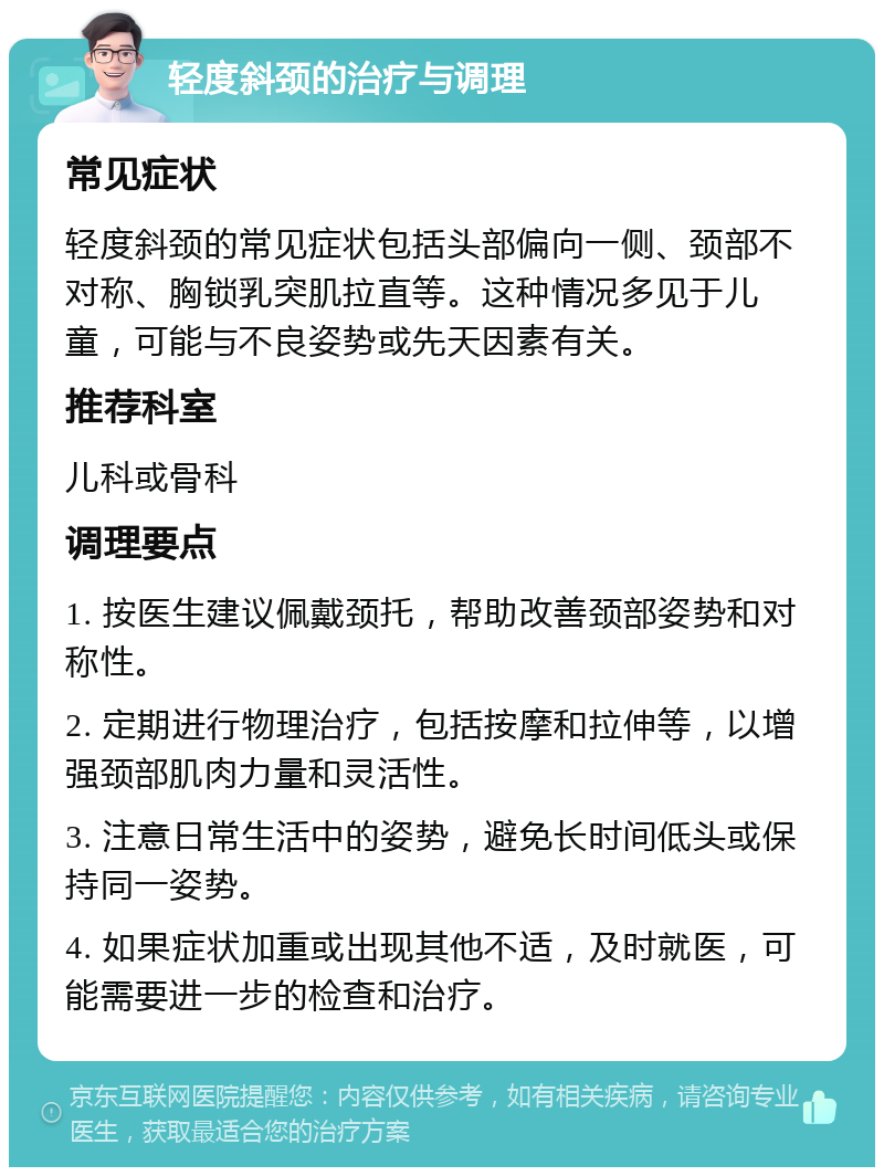 轻度斜颈的治疗与调理 常见症状 轻度斜颈的常见症状包括头部偏向一侧、颈部不对称、胸锁乳突肌拉直等。这种情况多见于儿童，可能与不良姿势或先天因素有关。 推荐科室 儿科或骨科 调理要点 1. 按医生建议佩戴颈托，帮助改善颈部姿势和对称性。 2. 定期进行物理治疗，包括按摩和拉伸等，以增强颈部肌肉力量和灵活性。 3. 注意日常生活中的姿势，避免长时间低头或保持同一姿势。 4. 如果症状加重或出现其他不适，及时就医，可能需要进一步的检查和治疗。