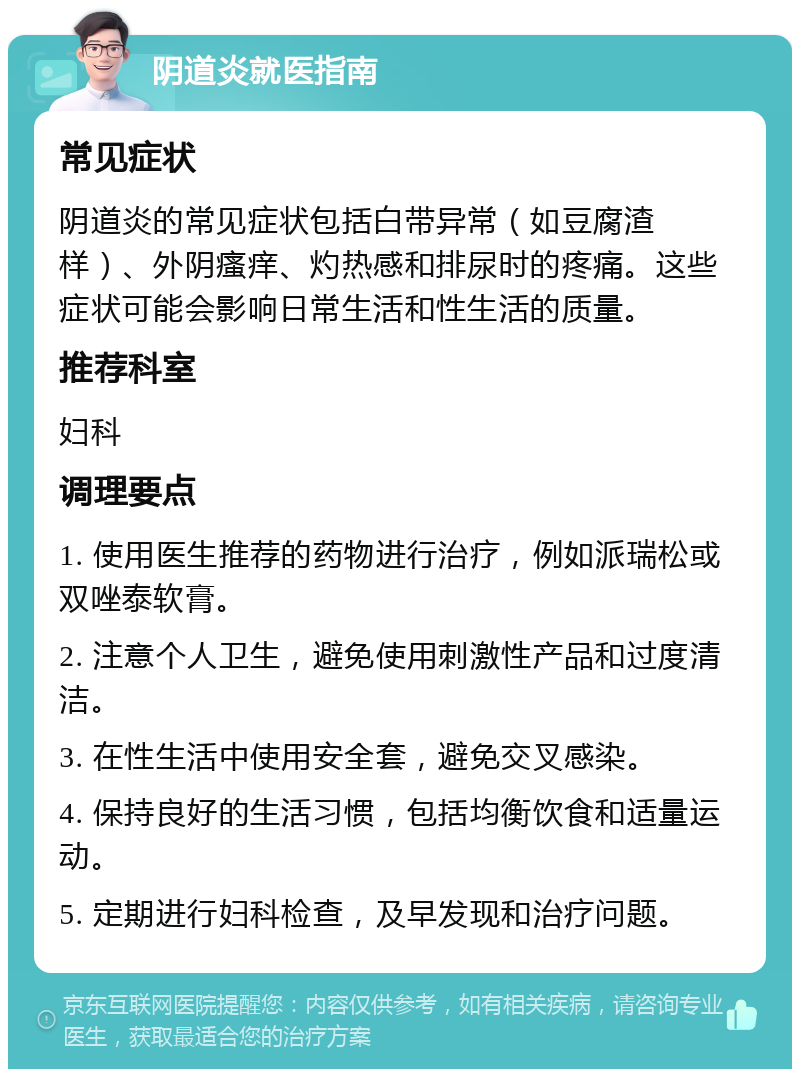 阴道炎就医指南 常见症状 阴道炎的常见症状包括白带异常（如豆腐渣样）、外阴瘙痒、灼热感和排尿时的疼痛。这些症状可能会影响日常生活和性生活的质量。 推荐科室 妇科 调理要点 1. 使用医生推荐的药物进行治疗，例如派瑞松或双唑泰软膏。 2. 注意个人卫生，避免使用刺激性产品和过度清洁。 3. 在性生活中使用安全套，避免交叉感染。 4. 保持良好的生活习惯，包括均衡饮食和适量运动。 5. 定期进行妇科检查，及早发现和治疗问题。