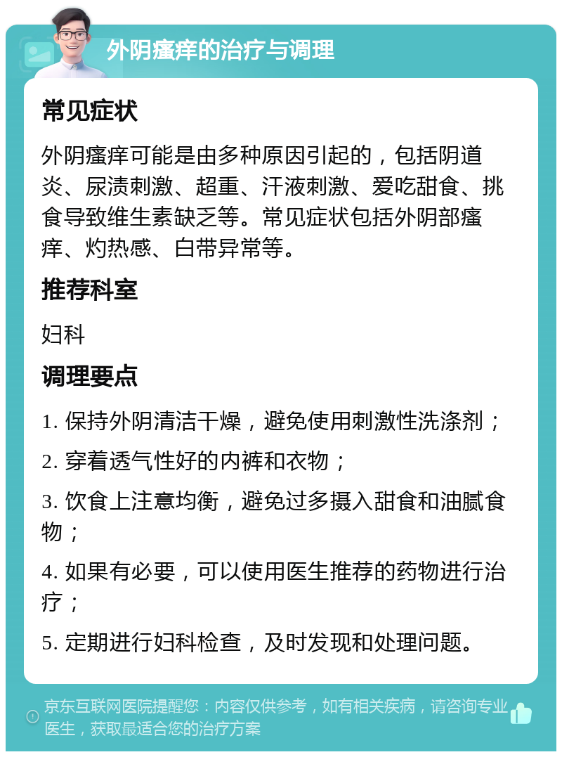 外阴瘙痒的治疗与调理 常见症状 外阴瘙痒可能是由多种原因引起的，包括阴道炎、尿渍刺激、超重、汗液刺激、爱吃甜食、挑食导致维生素缺乏等。常见症状包括外阴部瘙痒、灼热感、白带异常等。 推荐科室 妇科 调理要点 1. 保持外阴清洁干燥，避免使用刺激性洗涤剂； 2. 穿着透气性好的内裤和衣物； 3. 饮食上注意均衡，避免过多摄入甜食和油腻食物； 4. 如果有必要，可以使用医生推荐的药物进行治疗； 5. 定期进行妇科检查，及时发现和处理问题。