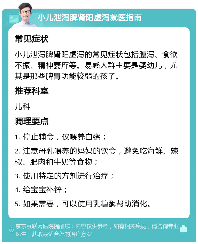 小儿泄泻脾肾阳虚泻就医指南 常见症状 小儿泄泻脾肾阳虚泻的常见症状包括腹泻、食欲不振、精神萎靡等。易感人群主要是婴幼儿，尤其是那些脾胃功能较弱的孩子。 推荐科室 儿科 调理要点 1. 停止辅食，仅喂养白粥； 2. 注意母乳喂养的妈妈的饮食，避免吃海鲜、辣椒、肥肉和牛奶等食物； 3. 使用特定的方剂进行治疗； 4. 给宝宝补锌； 5. 如果需要，可以使用乳糖酶帮助消化。