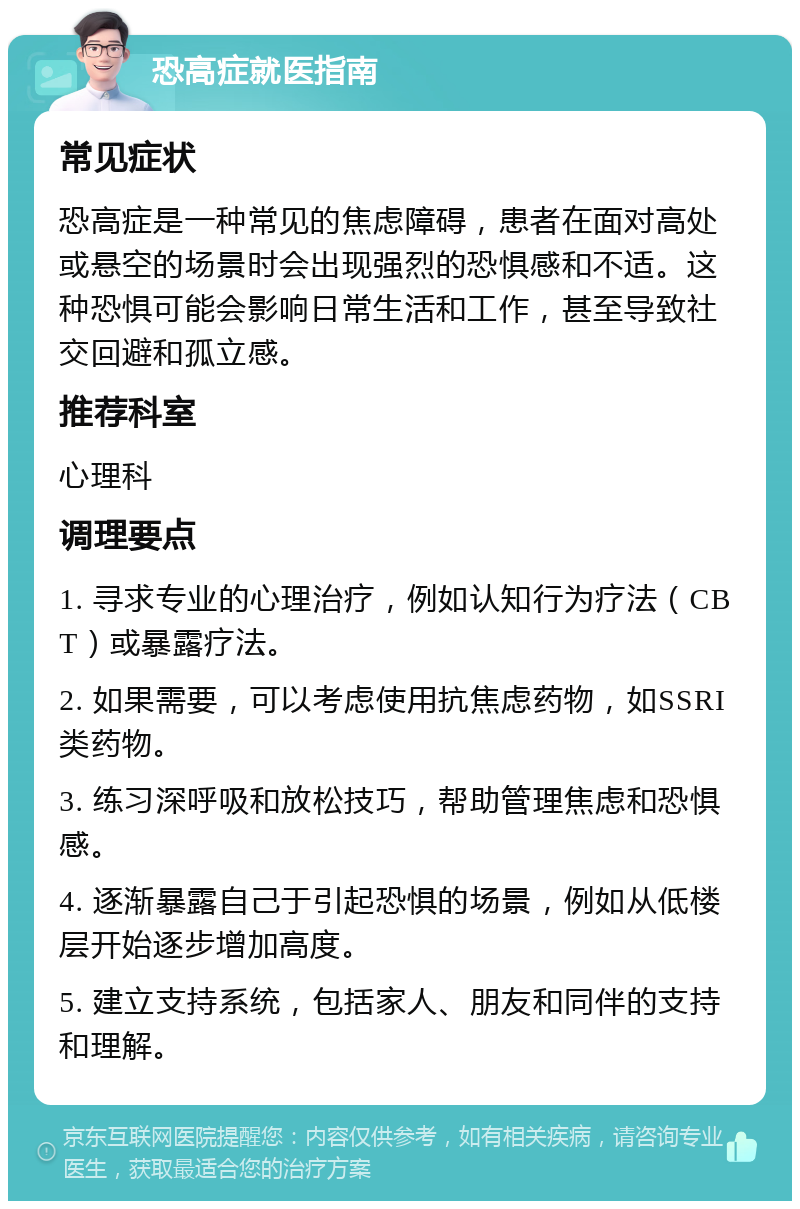 恐高症就医指南 常见症状 恐高症是一种常见的焦虑障碍，患者在面对高处或悬空的场景时会出现强烈的恐惧感和不适。这种恐惧可能会影响日常生活和工作，甚至导致社交回避和孤立感。 推荐科室 心理科 调理要点 1. 寻求专业的心理治疗，例如认知行为疗法（CBT）或暴露疗法。 2. 如果需要，可以考虑使用抗焦虑药物，如SSRI类药物。 3. 练习深呼吸和放松技巧，帮助管理焦虑和恐惧感。 4. 逐渐暴露自己于引起恐惧的场景，例如从低楼层开始逐步增加高度。 5. 建立支持系统，包括家人、朋友和同伴的支持和理解。