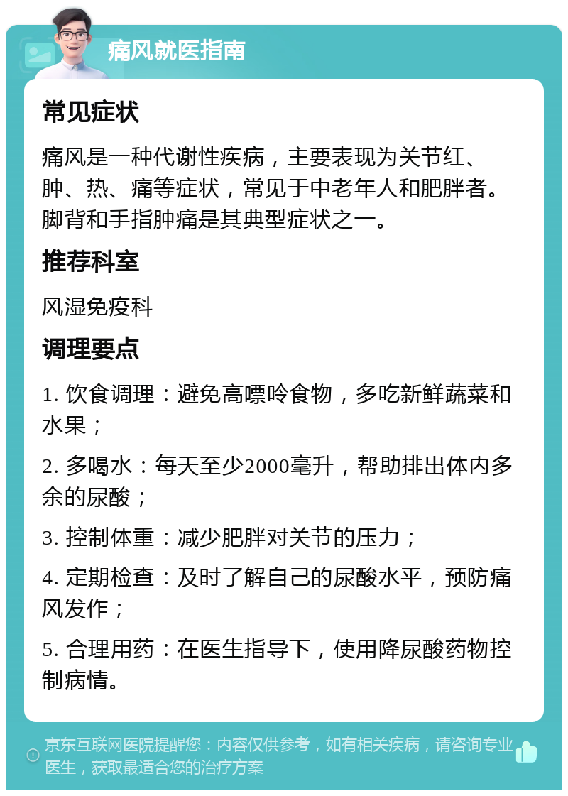 痛风就医指南 常见症状 痛风是一种代谢性疾病，主要表现为关节红、肿、热、痛等症状，常见于中老年人和肥胖者。脚背和手指肿痛是其典型症状之一。 推荐科室 风湿免疫科 调理要点 1. 饮食调理：避免高嘌呤食物，多吃新鲜蔬菜和水果； 2. 多喝水：每天至少2000毫升，帮助排出体内多余的尿酸； 3. 控制体重：减少肥胖对关节的压力； 4. 定期检查：及时了解自己的尿酸水平，预防痛风发作； 5. 合理用药：在医生指导下，使用降尿酸药物控制病情。