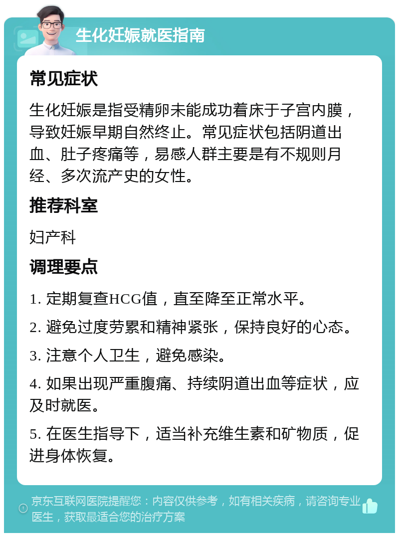 生化妊娠就医指南 常见症状 生化妊娠是指受精卵未能成功着床于子宫内膜，导致妊娠早期自然终止。常见症状包括阴道出血、肚子疼痛等，易感人群主要是有不规则月经、多次流产史的女性。 推荐科室 妇产科 调理要点 1. 定期复查HCG值，直至降至正常水平。 2. 避免过度劳累和精神紧张，保持良好的心态。 3. 注意个人卫生，避免感染。 4. 如果出现严重腹痛、持续阴道出血等症状，应及时就医。 5. 在医生指导下，适当补充维生素和矿物质，促进身体恢复。