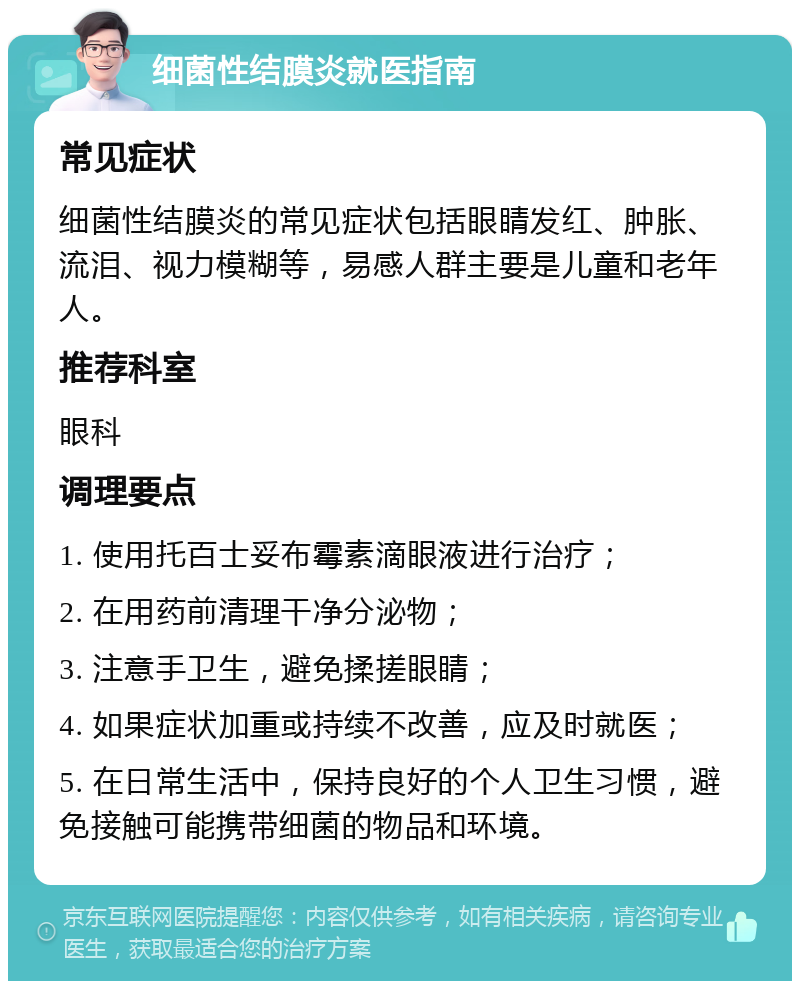 细菌性结膜炎就医指南 常见症状 细菌性结膜炎的常见症状包括眼睛发红、肿胀、流泪、视力模糊等，易感人群主要是儿童和老年人。 推荐科室 眼科 调理要点 1. 使用托百士妥布霉素滴眼液进行治疗； 2. 在用药前清理干净分泌物； 3. 注意手卫生，避免揉搓眼睛； 4. 如果症状加重或持续不改善，应及时就医； 5. 在日常生活中，保持良好的个人卫生习惯，避免接触可能携带细菌的物品和环境。