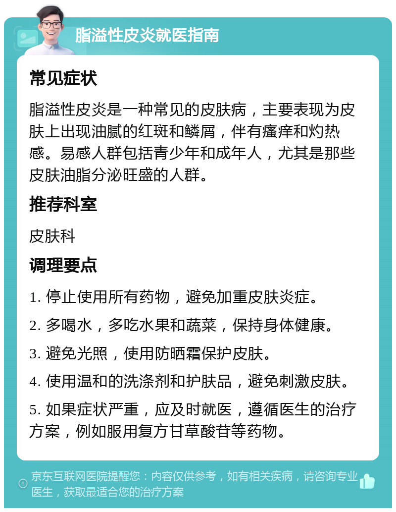 脂溢性皮炎就医指南 常见症状 脂溢性皮炎是一种常见的皮肤病，主要表现为皮肤上出现油腻的红斑和鳞屑，伴有瘙痒和灼热感。易感人群包括青少年和成年人，尤其是那些皮肤油脂分泌旺盛的人群。 推荐科室 皮肤科 调理要点 1. 停止使用所有药物，避免加重皮肤炎症。 2. 多喝水，多吃水果和蔬菜，保持身体健康。 3. 避免光照，使用防晒霜保护皮肤。 4. 使用温和的洗涤剂和护肤品，避免刺激皮肤。 5. 如果症状严重，应及时就医，遵循医生的治疗方案，例如服用复方甘草酸苷等药物。