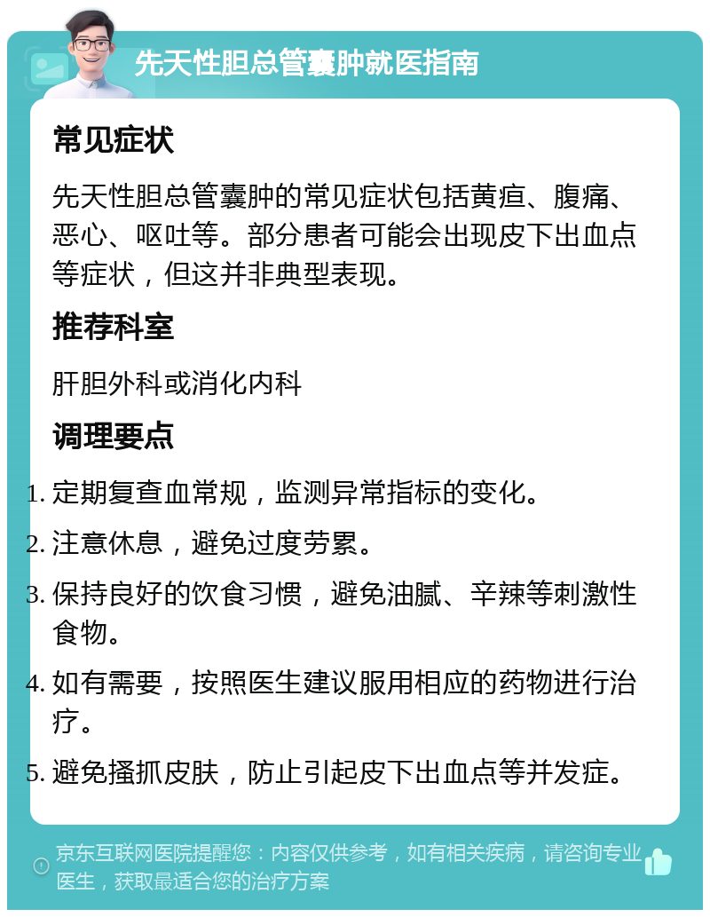 先天性胆总管囊肿就医指南 常见症状 先天性胆总管囊肿的常见症状包括黄疸、腹痛、恶心、呕吐等。部分患者可能会出现皮下出血点等症状，但这并非典型表现。 推荐科室 肝胆外科或消化内科 调理要点 定期复查血常规，监测异常指标的变化。 注意休息，避免过度劳累。 保持良好的饮食习惯，避免油腻、辛辣等刺激性食物。 如有需要，按照医生建议服用相应的药物进行治疗。 避免搔抓皮肤，防止引起皮下出血点等并发症。