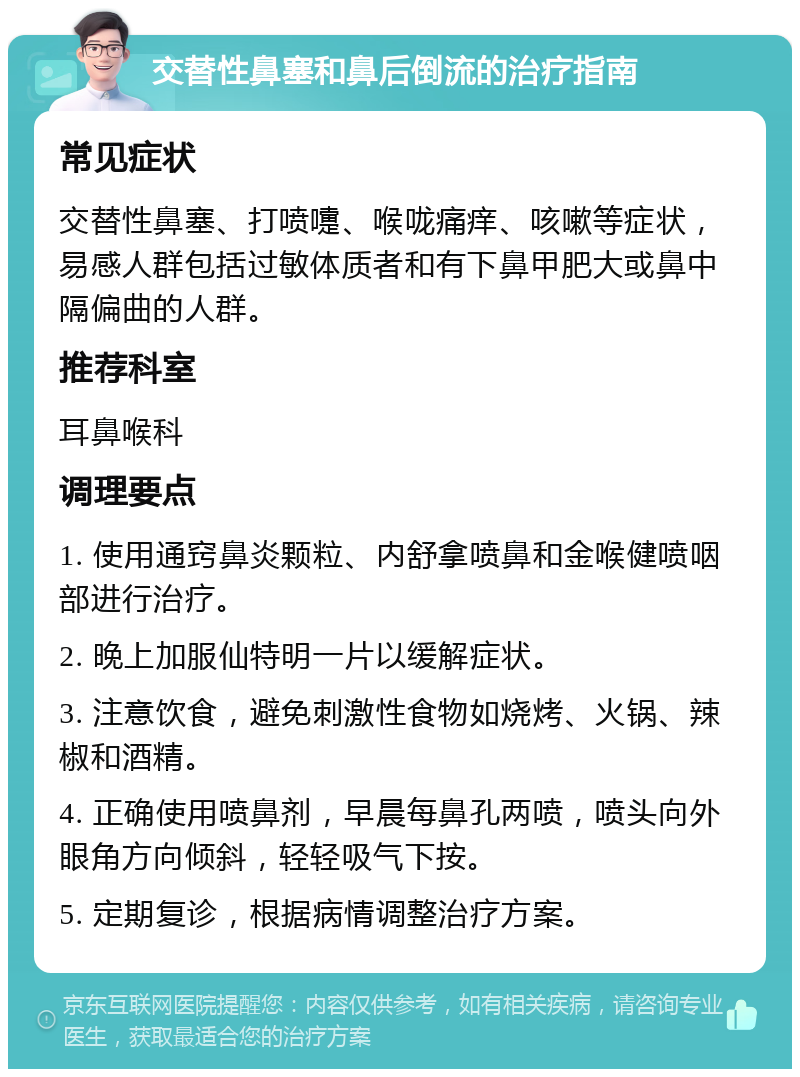 交替性鼻塞和鼻后倒流的治疗指南 常见症状 交替性鼻塞、打喷嚏、喉咙痛痒、咳嗽等症状，易感人群包括过敏体质者和有下鼻甲肥大或鼻中隔偏曲的人群。 推荐科室 耳鼻喉科 调理要点 1. 使用通窍鼻炎颗粒、内舒拿喷鼻和金喉健喷咽部进行治疗。 2. 晚上加服仙特明一片以缓解症状。 3. 注意饮食，避免刺激性食物如烧烤、火锅、辣椒和酒精。 4. 正确使用喷鼻剂，早晨每鼻孔两喷，喷头向外眼角方向倾斜，轻轻吸气下按。 5. 定期复诊，根据病情调整治疗方案。