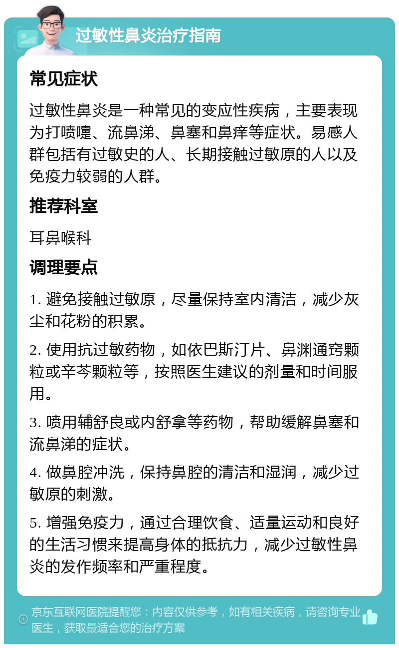 过敏性鼻炎治疗指南 常见症状 过敏性鼻炎是一种常见的变应性疾病，主要表现为打喷嚏、流鼻涕、鼻塞和鼻痒等症状。易感人群包括有过敏史的人、长期接触过敏原的人以及免疫力较弱的人群。 推荐科室 耳鼻喉科 调理要点 1. 避免接触过敏原，尽量保持室内清洁，减少灰尘和花粉的积累。 2. 使用抗过敏药物，如依巴斯汀片、鼻渊通窍颗粒或辛芩颗粒等，按照医生建议的剂量和时间服用。 3. 喷用辅舒良或内舒拿等药物，帮助缓解鼻塞和流鼻涕的症状。 4. 做鼻腔冲洗，保持鼻腔的清洁和湿润，减少过敏原的刺激。 5. 增强免疫力，通过合理饮食、适量运动和良好的生活习惯来提高身体的抵抗力，减少过敏性鼻炎的发作频率和严重程度。