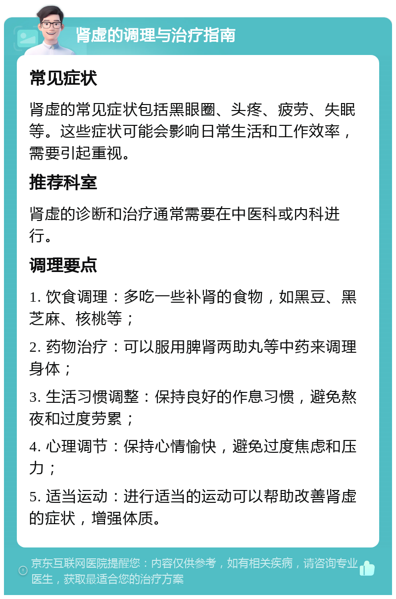 肾虚的调理与治疗指南 常见症状 肾虚的常见症状包括黑眼圈、头疼、疲劳、失眠等。这些症状可能会影响日常生活和工作效率，需要引起重视。 推荐科室 肾虚的诊断和治疗通常需要在中医科或内科进行。 调理要点 1. 饮食调理：多吃一些补肾的食物，如黑豆、黑芝麻、核桃等； 2. 药物治疗：可以服用脾肾两助丸等中药来调理身体； 3. 生活习惯调整：保持良好的作息习惯，避免熬夜和过度劳累； 4. 心理调节：保持心情愉快，避免过度焦虑和压力； 5. 适当运动：进行适当的运动可以帮助改善肾虚的症状，增强体质。