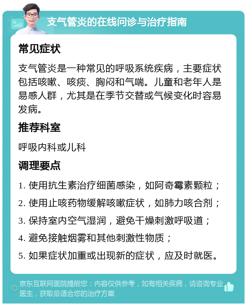 支气管炎的在线问诊与治疗指南 常见症状 支气管炎是一种常见的呼吸系统疾病，主要症状包括咳嗽、咳痰、胸闷和气喘。儿童和老年人是易感人群，尤其是在季节交替或气候变化时容易发病。 推荐科室 呼吸内科或儿科 调理要点 1. 使用抗生素治疗细菌感染，如阿奇霉素颗粒； 2. 使用止咳药物缓解咳嗽症状，如肺力咳合剂； 3. 保持室内空气湿润，避免干燥刺激呼吸道； 4. 避免接触烟雾和其他刺激性物质； 5. 如果症状加重或出现新的症状，应及时就医。