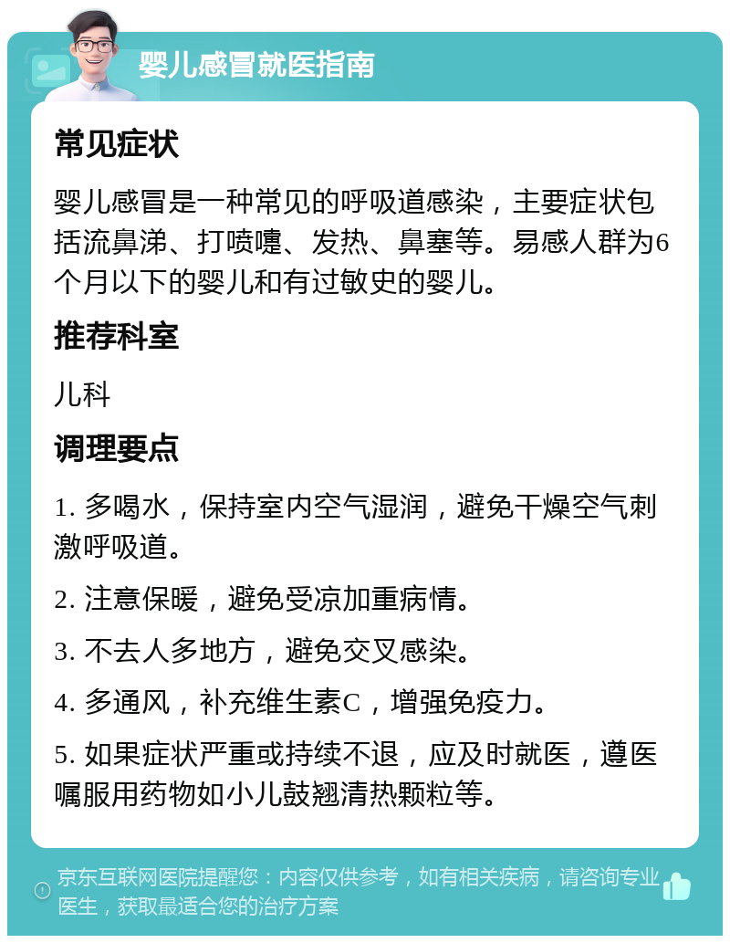 婴儿感冒就医指南 常见症状 婴儿感冒是一种常见的呼吸道感染，主要症状包括流鼻涕、打喷嚏、发热、鼻塞等。易感人群为6个月以下的婴儿和有过敏史的婴儿。 推荐科室 儿科 调理要点 1. 多喝水，保持室内空气湿润，避免干燥空气刺激呼吸道。 2. 注意保暖，避免受凉加重病情。 3. 不去人多地方，避免交叉感染。 4. 多通风，补充维生素C，增强免疫力。 5. 如果症状严重或持续不退，应及时就医，遵医嘱服用药物如小儿鼓翘清热颗粒等。