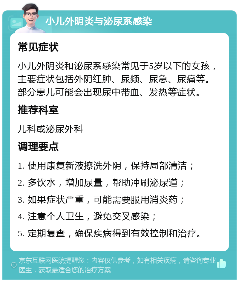 小儿外阴炎与泌尿系感染 常见症状 小儿外阴炎和泌尿系感染常见于5岁以下的女孩，主要症状包括外阴红肿、尿频、尿急、尿痛等。部分患儿可能会出现尿中带血、发热等症状。 推荐科室 儿科或泌尿外科 调理要点 1. 使用康复新液擦洗外阴，保持局部清洁； 2. 多饮水，增加尿量，帮助冲刷泌尿道； 3. 如果症状严重，可能需要服用消炎药； 4. 注意个人卫生，避免交叉感染； 5. 定期复查，确保疾病得到有效控制和治疗。