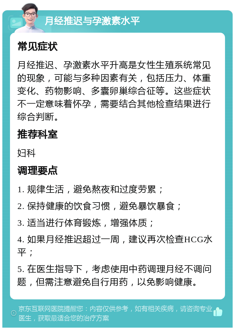 月经推迟与孕激素水平 常见症状 月经推迟、孕激素水平升高是女性生殖系统常见的现象，可能与多种因素有关，包括压力、体重变化、药物影响、多囊卵巢综合征等。这些症状不一定意味着怀孕，需要结合其他检查结果进行综合判断。 推荐科室 妇科 调理要点 1. 规律生活，避免熬夜和过度劳累； 2. 保持健康的饮食习惯，避免暴饮暴食； 3. 适当进行体育锻炼，增强体质； 4. 如果月经推迟超过一周，建议再次检查HCG水平； 5. 在医生指导下，考虑使用中药调理月经不调问题，但需注意避免自行用药，以免影响健康。