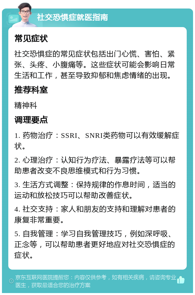 社交恐惧症就医指南 常见症状 社交恐惧症的常见症状包括出门心慌、害怕、紧张、头疼、小腹痛等。这些症状可能会影响日常生活和工作，甚至导致抑郁和焦虑情绪的出现。 推荐科室 精神科 调理要点 1. 药物治疗：SSRI、SNRI类药物可以有效缓解症状。 2. 心理治疗：认知行为疗法、暴露疗法等可以帮助患者改变不良思维模式和行为习惯。 3. 生活方式调整：保持规律的作息时间，适当的运动和放松技巧可以帮助改善症状。 4. 社交支持：家人和朋友的支持和理解对患者的康复非常重要。 5. 自我管理：学习自我管理技巧，例如深呼吸、正念等，可以帮助患者更好地应对社交恐惧症的症状。