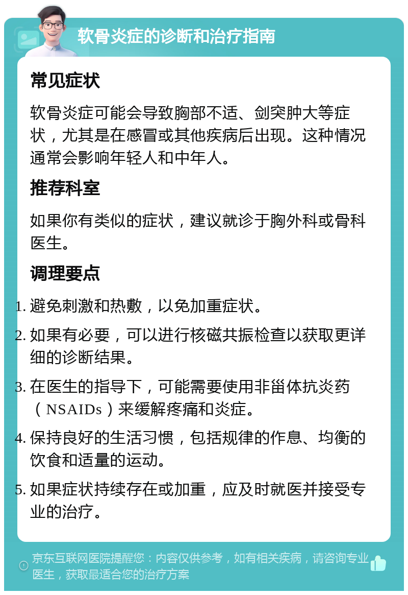 软骨炎症的诊断和治疗指南 常见症状 软骨炎症可能会导致胸部不适、剑突肿大等症状，尤其是在感冒或其他疾病后出现。这种情况通常会影响年轻人和中年人。 推荐科室 如果你有类似的症状，建议就诊于胸外科或骨科医生。 调理要点 避免刺激和热敷，以免加重症状。 如果有必要，可以进行核磁共振检查以获取更详细的诊断结果。 在医生的指导下，可能需要使用非甾体抗炎药（NSAIDs）来缓解疼痛和炎症。 保持良好的生活习惯，包括规律的作息、均衡的饮食和适量的运动。 如果症状持续存在或加重，应及时就医并接受专业的治疗。