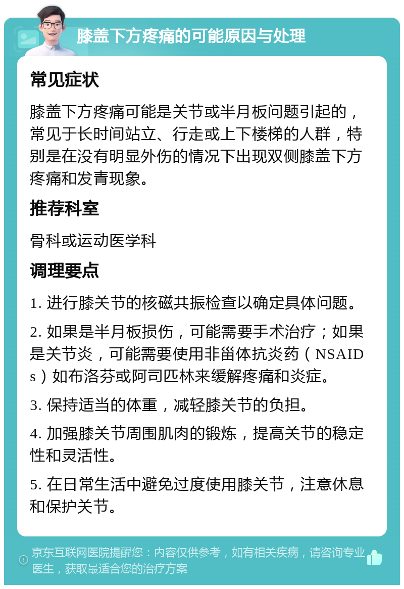 膝盖下方疼痛的可能原因与处理 常见症状 膝盖下方疼痛可能是关节或半月板问题引起的，常见于长时间站立、行走或上下楼梯的人群，特别是在没有明显外伤的情况下出现双侧膝盖下方疼痛和发青现象。 推荐科室 骨科或运动医学科 调理要点 1. 进行膝关节的核磁共振检查以确定具体问题。 2. 如果是半月板损伤，可能需要手术治疗；如果是关节炎，可能需要使用非甾体抗炎药（NSAIDs）如布洛芬或阿司匹林来缓解疼痛和炎症。 3. 保持适当的体重，减轻膝关节的负担。 4. 加强膝关节周围肌肉的锻炼，提高关节的稳定性和灵活性。 5. 在日常生活中避免过度使用膝关节，注意休息和保护关节。