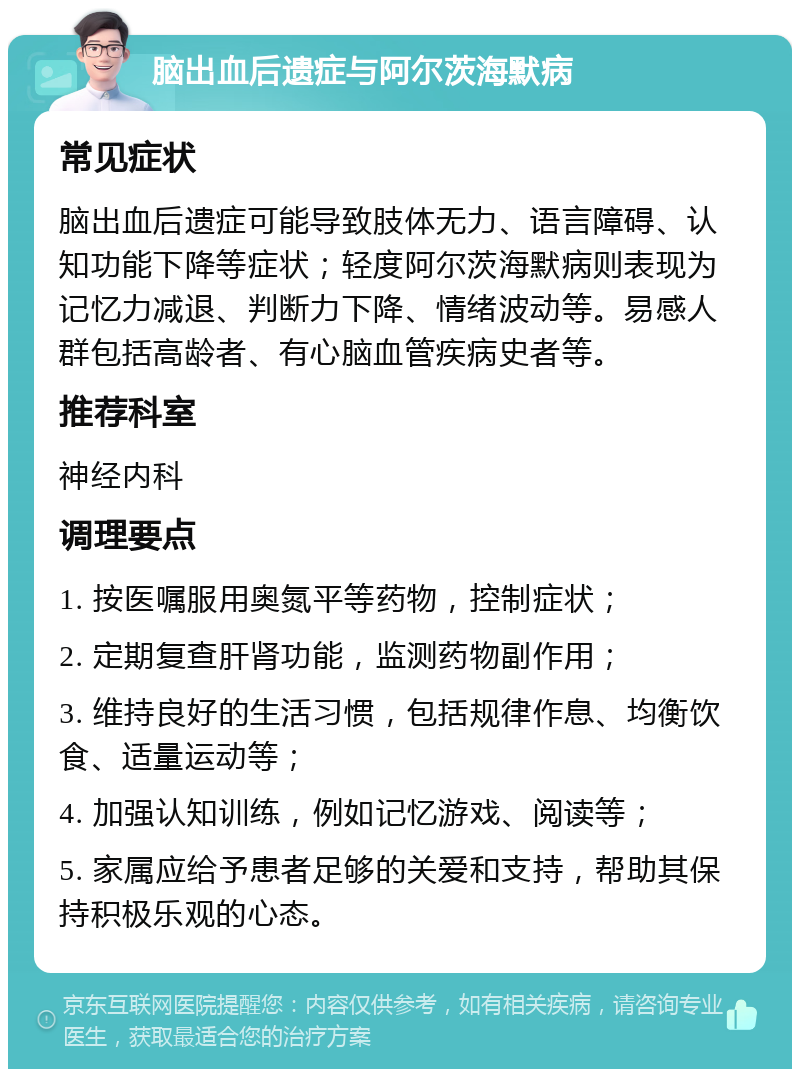 脑出血后遗症与阿尔茨海默病 常见症状 脑出血后遗症可能导致肢体无力、语言障碍、认知功能下降等症状；轻度阿尔茨海默病则表现为记忆力减退、判断力下降、情绪波动等。易感人群包括高龄者、有心脑血管疾病史者等。 推荐科室 神经内科 调理要点 1. 按医嘱服用奥氮平等药物，控制症状； 2. 定期复查肝肾功能，监测药物副作用； 3. 维持良好的生活习惯，包括规律作息、均衡饮食、适量运动等； 4. 加强认知训练，例如记忆游戏、阅读等； 5. 家属应给予患者足够的关爱和支持，帮助其保持积极乐观的心态。