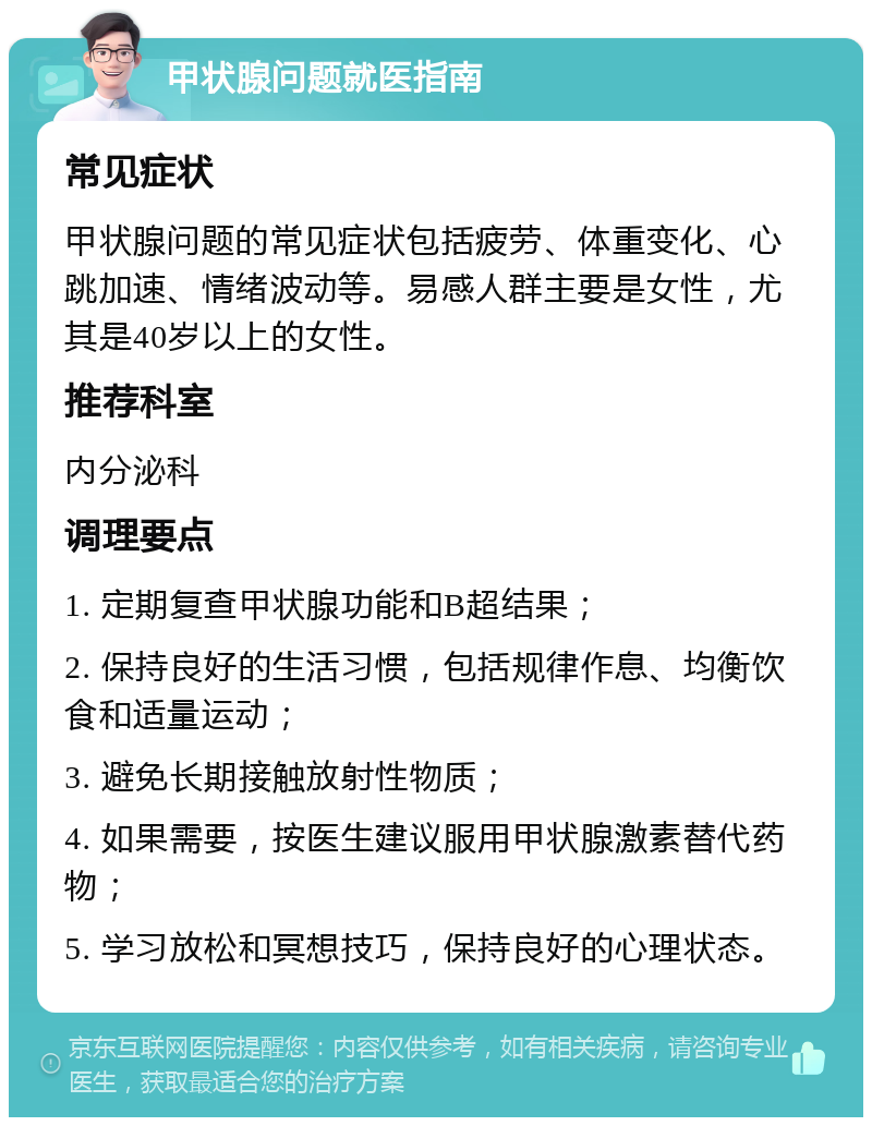 甲状腺问题就医指南 常见症状 甲状腺问题的常见症状包括疲劳、体重变化、心跳加速、情绪波动等。易感人群主要是女性，尤其是40岁以上的女性。 推荐科室 内分泌科 调理要点 1. 定期复查甲状腺功能和B超结果； 2. 保持良好的生活习惯，包括规律作息、均衡饮食和适量运动； 3. 避免长期接触放射性物质； 4. 如果需要，按医生建议服用甲状腺激素替代药物； 5. 学习放松和冥想技巧，保持良好的心理状态。