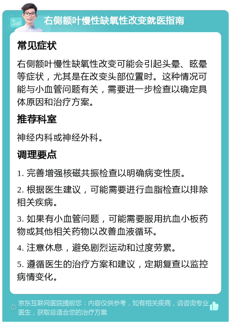 右侧额叶慢性缺氧性改变就医指南 常见症状 右侧额叶慢性缺氧性改变可能会引起头晕、眩晕等症状，尤其是在改变头部位置时。这种情况可能与小血管问题有关，需要进一步检查以确定具体原因和治疗方案。 推荐科室 神经内科或神经外科。 调理要点 1. 完善增强核磁共振检查以明确病变性质。 2. 根据医生建议，可能需要进行血脂检查以排除相关疾病。 3. 如果有小血管问题，可能需要服用抗血小板药物或其他相关药物以改善血液循环。 4. 注意休息，避免剧烈运动和过度劳累。 5. 遵循医生的治疗方案和建议，定期复查以监控病情变化。