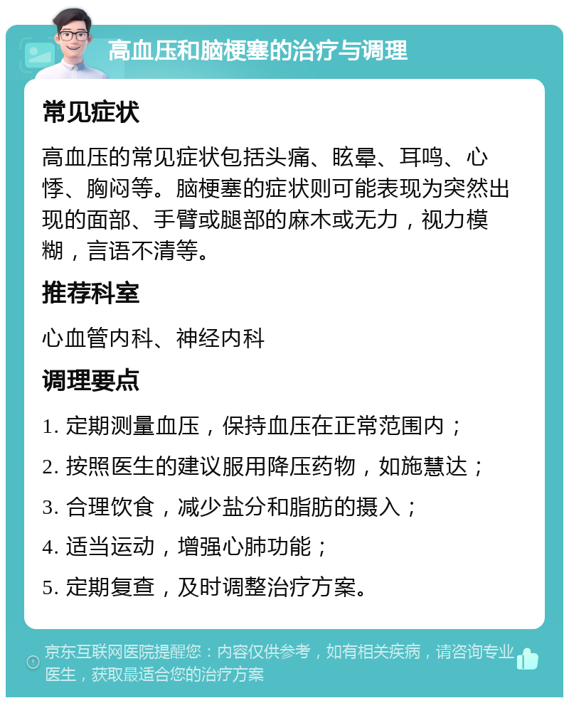 高血压和脑梗塞的治疗与调理 常见症状 高血压的常见症状包括头痛、眩晕、耳鸣、心悸、胸闷等。脑梗塞的症状则可能表现为突然出现的面部、手臂或腿部的麻木或无力，视力模糊，言语不清等。 推荐科室 心血管内科、神经内科 调理要点 1. 定期测量血压，保持血压在正常范围内； 2. 按照医生的建议服用降压药物，如施慧达； 3. 合理饮食，减少盐分和脂肪的摄入； 4. 适当运动，增强心肺功能； 5. 定期复查，及时调整治疗方案。